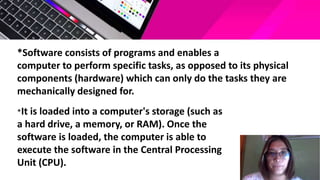 *Software consists of programs and enables a
computer to perform specific tasks, as opposed to its physical
components (hardware) which can only do the tasks they are
mechanically designed for.
*It is loaded into a computer's storage (such as
a hard drive, a memory, or RAM). Once the
software is loaded, the computer is able to
execute the software in the Central Processing
Unit (CPU).
 
