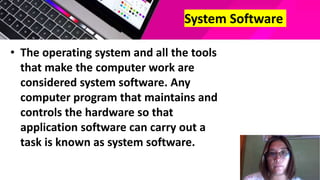 System Software
• The operating system and all the tools
that make the computer work are
considered system software. Any
computer program that maintains and
controls the hardware so that
application software can carry out a
task is known as system software.
 