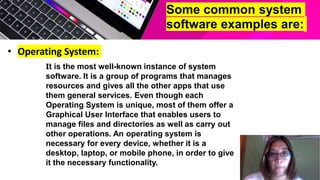 Some common system
software examples are:
• Operating System:
It is the most well-known instance of system
software. It is a group of programs that manages
resources and gives all the other apps that use
them general services. Even though each
Operating System is unique, most of them offer a
Graphical User Interface that enables users to
manage files and directories as well as carry out
other operations. An operating system is
necessary for every device, whether it is a
desktop, laptop, or mobile phone, in order to give
it the necessary functionality.
 