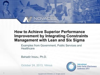 How to Achieve Superior Performance
Improvement by Integrating Constraints
Management with Lean and Six Sigma
Examples from Government, Public Services and
Healthcare
Bahadir Inozu, Ph.D.
October 24, 2013, Vilnius
1

Copyright © 2013 NOVACES, LLC. All rights reserved.

 