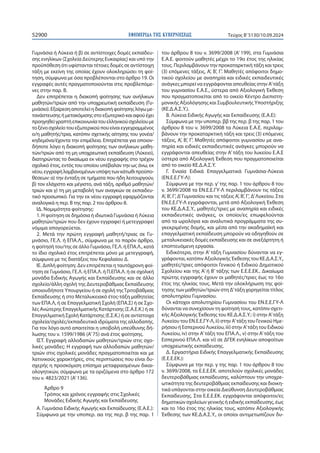 ΕΦΗΜΕΡΙ∆Α TΗΣ ΚΥΒΕΡΝΗΣΕΩΣ
52900 Τεύχος B’5130/10.09.2024
Γυμνάσια ή Λύκεια ή β) σε αντίστοιχες δομές εκπαίδευ-
σης ενηλίκων (Σχολεία Δεύτερης Ευκαιρίας) και υπό την
προϋπόθεση ότι υφίστανται τέτοιες δομές σε αντίστοιχη
τάξη με εκείνη της οποίας έχουν ολοκληρώσει τη φοί-
τηση, σύμφωνα με όσα προβλέπονται στο άρθρο 19. Οι
εγγραφές αυτές πραγματοποιούνται στις προβλεπόμε-
νες στην παρ. Β.
Δεν επιτρέπεται η διακοπή φοίτησης των ανήλικων
μαθητών/τριών από την υποχρεωτική εκπαίδευση (Γυ-
μνάσιο).Εξαίρεσηαποτελείηδιακοπήφοίτησηςλόγωμε-
τανάστευσηςήμετακόμισηςστοεξωτερικόκαιαφούέχει
προηγηθείγραπτήεπικοινωνίατουελληνικούσχολείουμε
τοξένοσχολείοτουεξωτερικούπουείναιεγγεγραμμένος
ο/η μαθητής/τρια, κατόπιν σχετικής αίτησης του γονέα/
κηδεμόνα/έχοντα την επιμέλεια. Επιτρέπεται για οποιον-
δήποτε λόγο η διακοπή φοίτησης των ανήλικων μαθη-
τών/τριών από τη μη υποχρεωτική εκπαίδευση (Λύκειο),
διατηρώντας το δικαίωμα εκ νέου εγγραφής στο τρέχον
σχολικό έτος, εντός του οποίου υπέβαλαν την ως άνω, εκ
νέου,εγγραφήλαμβανομένωνυπόψητωνκάτωθιπροϋπο-
θέσεων: α) την ένταξη σε τμήματα που ήδη λειτουργούν,
β) τον ελάχιστο και μέγιστο, ανά τάξη, αριθμό μαθητών/
τριών και γ) τη μη μεταβολή των αναγκών σε εκπαιδευ-
τικό προσωπικό. Για την εκ νέου εγγραφή εφαρμόζονται
αναλογικά η περ. Β της παρ. 2 του άρθρου 8.
ΙΔ. Νομιμότητα φοίτησης:
1. Η φοίτηση σε δημόσια ή ιδιωτικά Γυμνάσια ή Λύκεια
μαθητών/τριών που δεν έχουν εγγραφεί ή μετεγγραφεί
νόμιμα απαγορεύεται.
2. Μετά την πρώτη εγγραφή μαθητή/τριας σε Γυ-
μνάσιο, ΓΕ.Λ. ή ΕΠΑ.Λ., σύμφωνα με το παρόν άρθρο,
η φοίτησή του/της σε άλλο Γυμνάσιο, ΓΕ.Λ. ή ΕΠΑ.Λ., κατά
το ίδιο σχολικό έτος επιτρέπεται μόνο με μετεγγραφή,
σύμφωνα με τις διατάξεις του Κεφαλαίου Δ.
ΙΕ. Διπλή φοίτηση: Δεν επιτρέπεται η ταυτόχρονη φοί-
τηση σε Γυμνάσιο, ΓΕ.Λ. ή ΕΠΑ.Λ. ή Π.ΕΠΑ.Λ. ή σε σχολική
μονάδα Ειδικής Αγωγής και Εκπαίδευσης και σε άλλο
σχολείο/άλλη σχολή της Δευτεροβάθμιας Εκπαίδευσης
οποιουδήποτε Υπουργείου ή σε σχολή τηςΤριτοβάθμιας
Εκπαίδευσης ή στο Μεταλυκειακό έτος-τάξη μαθητείας
των ΕΠΑ.Λ, ή σε Επαγγελματική Σχολή (ΕΠΑ.Σ) ή σε Σχο-
λές Ανώτερης Επαγγελματικής Κατάρτισης (Σ.Α.Ε.Κ.) ή σε
Επαγγελματική Σχολή Κατάρτισης (Ε.Σ.Κ.) ή σε αντίστοιχα
σχολεία/σχολές/εκπαιδευτικά ιδρύματα της αλλοδαπής.
Για τον λόγο αυτό απαιτείται η υποβολή υπεύθυνης δή-
λωσης του ν. 1599/1986 (Α’75) ανά έτος φοίτησης.
ΙΣΤ. Εγγραφή αλλοδαπών μαθητών/τριών στις σχο-
λικές μονάδες: Η εγγραφή των αλλοδαπών μαθητών/
τριών στις σχολικές μονάδες πραγματοποιείται και με
λατινικούς χαρακτήρες, στις περιπτώσεις που είναι δυ-
σχερής η προσκόμιση επίσημα μεταφρασμένων δικαι-
ολογητικών, σύμφωνα με τα οριζόμενα στο άρθρο 172
του ν. 4823/2021 (Α’136).
Άρθρο 9
Τρόπος και χρόνος εγγραφής στις Σχολικές
Μονάδες Ειδικής Αγωγής και Εκπαίδευσης
Α. Γυμνάσια Ειδικής Αγωγής και Εκπαίδευσης (Ε.Α.Ε.):
Σύμφωνα με την υποπερ. αα της περ. β της παρ. 1
του άρθρου 8 του ν. 3699/2008 (Α’ 199), στα Γυμνάσια
Ε.Α.Ε. φοιτούν μαθητές μέχρι το 19ο έτος της ηλικίας
τους. Περιλαμβάνουν την προκαταρκτική τάξη και τρεις
(3) επόμενες τάξεις, Α’, Β’, Γ’. Μαθητές απόφοιτοι δημο-
τικού σχολείου με αναπηρία και ειδικές εκπαιδευτικές
ανάγκες μπορεί να εγγράφονται απευθείας στην Α’τάξη
του γυμνασίου Ε.Α.Ε., ύστερα από Αξιολογική Έκθεση
που πραγματοποιείται από το οικείο Κέντρο Διεπιστη-
μονικής Αξιολόγησης και Συμβουλευτικής Υποστήριξης
(ΚΕ.Δ.Α.Σ.Υ.).
Β. Λύκεια Ειδικής Αγωγής και Εκπαίδευσης (Ε.Α.Ε):
Σύμφωνα με την υποπερ. ββ της περ. β της παρ. 1 του
άρθρου 8 του ν. 3699/2008 τα Λύκεια Ε.Α.Ε. περιλαμ-
βάνουν την προκαταρκτική τάξη και τρεις (3) επόμενες
τάξεις, Α’, Β’, Γ’. Μαθητές απόφοιτοι γυμνασίου με ανα-
πηρία και ειδικές εκπαιδευτικές ανάγκες μπορούν να
εγγράφονται απευθείας στην Α’ τάξη του λυκείου Ε.Α.Ε
ύστερα από Αξιολογική Έκθεση που πραγματοποιείται
από το οικείο ΚΕ.Δ.Α.Σ.Υ.
Γ. Ενιαία Ειδικά Επαγγελματικά Γυμνάσια-Λύκεια
(ΕΝ.Ε.Ε.ΓΥ-Λ):
Σύμφωνα με την περ. γ’της παρ. 1 του άρθρου 8 του
ν. 3699/2008 τα ΕΝ.Ε.Ε.ΓΥ-Λ περιλαμβάνουν τις τάξεις
Α’, Β’, Γ’, Δ’Γυμνασίου και τις τάξεις Α’, Β’, Γ’, Δ’Λυκείου. Στα
ΕΝ.Ε.Ε.ΓΥ-Λ εγγράφονται, μετά από Αξιολογική Έκθεση
του ΚΕ.Δ.Α.Σ.Υ., μαθητές/τριες με αναπηρία και ειδικές
εκπαιδευτικές ανάγκες, οι οποίοι/ες επωφελούνται
από τα ωρολόγια και αναλυτικά προγράμματα της συ-
γκεκριμένης δομής, και μέσα από την ακαδημαϊκή και
επαγγελματική εκπαίδευση μπορούν να οδηγηθούν σε
μεταλυκειακές δομές εκπαίδευσης και σε ανεξάρτητη ή
εποπτευόμενη εργασία.
Ειδικότερα, στην Α’ τάξη Γυμνασίου δύνανται να εγ-
γράφονται, κατόπιν Αξιολογικής Έκθεσης του ΚΕ.Δ.Α.Σ.Υ.,
μαθητές/τριες απόφοιτοι Γενικού ή Ειδικού Δημοτικού
Σχολείου και της Α’ ή Β’ τάξης των Ε.Ε.Ε.ΕΚ.. Δικαίωμα
πρώτης εγγραφής έχουν οι μαθητές/τριες έως το 16ο
έτος της ηλικίας τους. Μετά την ολοκλήρωση της φοί-
τησης των μαθητών/τριών στη Δ’τάξη χορηγείται τίτλος
απολυτηρίου Γυμνασίου.
Οι κάτοχοι απολυτηρίου Γυμνασίου του ΕΝ.Ε.Ε.ΓΥ-Λ
δύνανται να συνεχίσουν τη φοίτησή τους, κατόπιν σχετι-
κής Αξιολογικής Έκθεσης του ΚΕ.Δ.Α.Σ.Υ.: i) στην Α’τάξη
Λυκείου του ΕΝ.Ε.Ε.ΓΥ-Λ, ii) στην Α’τάξη του Γενικού Ημε-
ρήσιου ή Εσπερινού Λυκείου, iii) στην Α’τάξη του Ειδικού
Λυκείου, iv) στην Α’τάξη του ΕΠΑ.Λ., v) στην Α’τάξη του
Εσπερινού ΕΠΑ.Λ. και vi) σε ΔΓΕΚ ενηλίκων αποφοίτων
υποχρεωτικής εκπαίδευσης.
Δ. Εργαστήρια Ειδικής Επαγγελματικής Εκπαίδευσης
(Ε.Ε.Ε.ΕΚ.):
Σύμφωνα με την περ. γ της παρ. 1 του άρθρου 8 του
ν. 3699/2008, τα Ε.Ε.Ε.ΕΚ. αποτελούν σχολικές μονάδες
δευτεροβάθμιας εκπαίδευσης, καλύπτουν την υποχρε-
ωτικότητα της δευτεροβάθμιας εκπαίδευσης και διοικη-
τικά υπάγονται στην οικεία Διεύθυνση Δευτεροβάθμιας
Εκπαίδευσης. Στα Ε.Ε.Ε.ΕΚ. εγγράφονται απόφοιτοι/ες
δημοτικών σχολείων γενικής ή ειδικής εκπαίδευσης, έως
και το 16ο έτος της ηλικίας τους, κατόπιν Αξιολογικής
Έκθεσης των ΚΕ.Δ.Α.Σ.Υ., οι οποίοι αντιμετωπίζουν δυ-
 