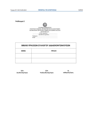 ΕΦΗΜΕΡΙ∆Α TΗΣ ΚΥΒΕΡΝΗΣΕΩΣ 52933
Τεύχος B’5130/10.09.2024

ɉʋʊɷɸɿɶʅɲϮ
ΕΛΛΗΝΙΚΗ ΔΗΜΟΚΡΑΤΙΑ
ΥΠΟΥΡΓΕΙΟ ΠΑΙΔΕΙΑΣ, ΘΡΗΣΚΕΥΜΑΤΩΝ ΚΑΙ ΑΘΛΗΤΙΣΜΟΥ
ΠΕΡΙΦΕΡΕΙΑΚΗ ΔΙΕΥΘΥΝΣΗ Π/ΘΜΙΑΣ ΚΑΙ Δ/ΘΜΙΑΣ ΕΚΠ/ΣΗΣ
ΔΙΕΥΘΥΝΣΗ Δ.Ε.
………………(Τίτλος Σχολείου)……………….………
………………(Διεύθυνση Σχολείου)……………………
Τηλέφωνο:………………………………………………..
Email: …………………………………………………….
ΒΙΒΛΙΟ ΠΡΑΞΕΩΝ ΣΥΛΛΟΓΟΥ ΔΙΔΑΣΚΟΝΤΩΝ/ΟΥΣΩΝ
ΘΕΜΑ ΠΡΑΞΗ
 
 
Ƀͬȸ
ȴɿɸʐɽʐʆʏɼʎͬʆʏʌɿɲ
Ƀͬȸ
ɉʋʉɷɿɸʐɽʐʆʏɼʎͬʆʏʌɿɲ
Ƀɿ
ʃɲɽɻɶɻʏɹʎͬʏʌɿɸʎ
 