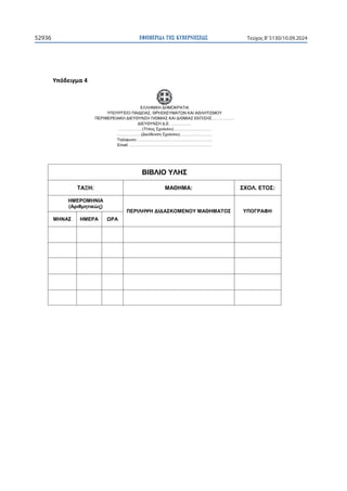 ΕΦΗΜΕΡΙ∆Α TΗΣ ΚΥΒΕΡΝΗΣΕΩΣ
52936 Τεύχος B’5130/10.09.2024

ɉʋʊɷɸɿɶʅɲϰ
ΕΛΛΗΝΙΚΗ ΔΗΜΟΚΡΑΤΙΑ
ΥΠΟΥΡΓΕΙΟ ΠΑΙΔΕΙΑΣ, ΘΡΗΣΚΕΥΜΑΤΩΝ ΚΑΙ ΑΘΛΗΤΙΣΜΟΥ
ΠΕΡΙΦΕΡΕΙΑΚΗ ΔΙΕΥΘΥΝΣΗ Π/ΘΜΙΑΣ ΚΑΙ Δ/ΘΜΙΑΣ ΕΚΠ/ΣΗΣ …………….
ΔΙΕΥΘΥΝΣΗ Δ.Ε. ……………
………………(Τίτλος Σχολείου)……………….………
………………(Διεύθυνση Σχολείου)……………………
Τηλέφωνο:………………………………………………..
Email: …………………………………………………….
ΒΙΒΛΙΟ ΥΛΗΣ
ΤΑΞΗ: ΜΑΘΗΜΑ: ΣΧΟΛ. ΕΤΟΣ:
ΗΜΕΡΟΜΗΝΙΑ
(Αριθμητικώς)
ΠΕΡΙΛΗΨΗ ΔΙΔΑΣΚΟΜΕΝΟΥ ΜΑΘΗΜΑΤΟΣ ΥΠΟΓΡΑΦΗ
ΜΗΝΑΣ ΗΜΕΡΑ ΩΡΑ
 