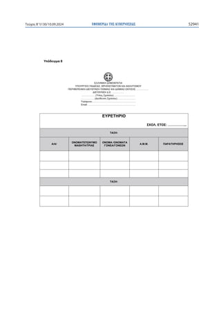 ΕΦΗΜΕΡΙ∆Α TΗΣ ΚΥΒΕΡΝΗΣΕΩΣ 52941
Τεύχος B’5130/10.09.2024

ɉʋʊɷɸɿɶʅɲϴ
ΕΛΛΗΝΙΚΗ ΔΗΜΟΚΡΑΤΙΑ
ΥΠΟΥΡΓΕΙΟ ΠΑΙΔΕΙΑΣ, ΘΡΗΣΚΕΥΜΑΤΩΝ ΚΑΙ ΑΘΛΗΤΙΣΜΟΥ
ΠΕΡΙΦΕΡΕΙΑΚΗ ΔΙΕΥΘΥΝΣΗ Π/ΘΜΙΑΣ ΚΑΙ Δ/ΘΜΙΑΣ ΕΚΠ/ΣΗΣ …………….
ΔΙΕΥΘΥΝΣΗ Δ.Ε. ……………
………………(Τίτλος Σχολείου)……………….………
………………(Διεύθυνση Σχολείου)……………………
Τηλέφωνο:………………………………………………..
Email: …………………………………………………….
ΕΥΡΕΤΗΡΙΟ
ΣΧΟΛ. ΕΤΟΣ: ……………...
ΤΑΞΗ:
Α/Α/
ΟΝΟΜΑΤΕΠΩΝΥΜΟ
ΜΑΘΗΤΗ/ΤΡΙΑΣ
ΟΝΟΜΑ /ΟΝΟΜΑΤΑ
ΓΟΝΕΑ/ΓΟΝΕΩΝ
Α.Μ.Μ. ΠΑΡΑΤΗΡΗΣΕΙΣ
    
    
    
ΤΑΞΗ:
    
    
 