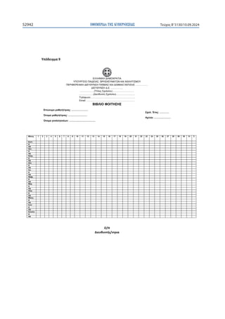 ΕΦΗΜΕΡΙ∆Α TΗΣ ΚΥΒΕΡΝΗΣΕΩΣ
52942 Τεύχος B’5130/10.09.2024

ɉʋʊɷɸɿɶʅɲϵ
ΕΛΛΗΝΙΚΗ ΔΗΜΟΚΡΑΤΙΑ
ΥΠΟΥΡΓΕΙΟ ΠΑΙΔΕΙΑΣ, ΘΡΗΣΚΕΥΜΑΤΩΝ ΚΑΙ ΑΘΛΗΤΙΣΜΟΥ
ΠΕΡΙΦΕΡΕΙΑΚΗ ΔΙΕΥΘΥΝΣΗ Π/ΘΜΙΑΣ ΚΑΙ Δ/ΘΜΙΑΣ ΕΚΠ/ΣΗΣ …………….
ΔΙΕΥΘΥΝΣΗ Δ.Ε. ……………
………………(Τίτλος Σχολείου)……………….………
………………(Διεύθυνση Σχολείου)……………………
Τηλέφωνο:………………………………………………..
Email: …………………………………………………….
ΒΙΒΛΙΟ ΦΟΙΤΗΣΗΣ
Μήνας 1 2 3 4 5 6 7 8 9 10 11 12 13 14 15 16 17 18 19 20 21 22 23 24 25 26 27 28 29 30 31 Σ
Σεπτ.                                
Δ                                
ΑΔ                                
Οκτ.                                
Δ                                
ΑΔ                                
Νοέμ.                                
Δ                                
ΑΔ                                
Δεκ.                                
Δ                                
ΑΔ                                
Ιαν.                                
Δ                                
ΑΔ                                
Φεβρ.                                
Δ                                
ΑΔ                                
Μάρ.                                
Δ                                
ΑΔ                                
Απρ.                                
Δ                                
ΑΔ                                
Μάιος                                
Δ                                
ΑΔ                                
Ιουν.                                
Δ                                
ΑΔ                                
Σύνολο                                
Δ                                
ΑΔ                                




 
Επώνυμο μαθητή/τριας: …………………
Όνομα μαθητή/τριας: ……………………
Όνομα γονέα/γονέων: ……………………………
Σχολ. Έτος: …………
Ημ/νία: …………………
Ƀͬȸ
ȴɿɸʐɽʐʆʏɼʎͬʆʏʌɿɲ

 