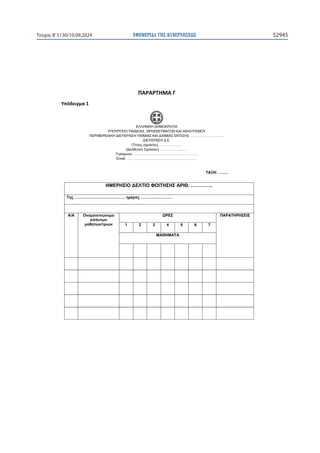 ΕΦΗΜΕΡΙ∆Α TΗΣ ΚΥΒΕΡΝΗΣΕΩΣ 52945
Τεύχος B’5130/10.09.2024

ɅȰɆȰɆɈȸɀȰȳ
ɉʋʊɷɸɿɶʅɲϭ
ΕΛΛΗΝΙΚΗ ΔΗΜΟΚΡΑΤΙΑ
ΥΠΟΥΡΓΕΙΟ ΠΑΙΔΕΙΑΣ, ΘΡΗΣΚΕΥΜΑΤΩΝ ΚΑΙ ΑΘΛΗΤΙΣΜΟΥ
ΠΕΡΙΦΕΡΕΙΑΚΗ ΔΙΕΥΘΥΝΣΗ Π/ΘΜΙΑΣ ΚΑΙ Δ/ΘΜΙΑΣ ΕΚΠ/ΣΗΣ ……………..………….
ΔΙΕΥΘΥΝΣΗ Δ.Ε.
(Τίτλος σχολείου) ………………..
(Διεύθυνση Σχολείου) ……………………
Τηλέφωνο: ………………………………………………..
Email: …………………………………………………….

ΗΜΕΡΗΣΙΟ ΔΕΛΤΙΟ ΦΟΙΤΗΣΗΣ ΑΡΙΘ. …………..
Της ………………………………… ημέρας ……………………

Α/Α Ονοματεπώνυμο
απόντων
μαθητών/τριών
ΩΡΕΣ ΠΑΡΑΤΗΡΗΣΕΙΣ
1 2 3 4 5 6 7
ΜΑΘΗΜΑΤΑ
      
         
         
         
         
         
ΤΑΞΗ: ……..
 