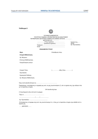 ΕΦΗΜΕΡΙ∆Α TΗΣ ΚΥΒΕΡΝΗΣΕΩΣ 52947
Τεύχος B’5130/10.09.2024

ɉʋʊɷɸɿɶʅɲϯ
ΕΛΛΗΝΙΚΗ ΔΗΜΟΚΡΑΤΙΑ
ΥΠΟΥΡΓΕΙΟ ΠΑΙΔΕΙΑΣ, ΘΡΗΣΚΕΥΜΑΤΩΝ ΚΑΙ ΑΘΛΗΤΙΣΜΟΥ
ΠΕΡΙΦΕΡΕΙΑΚΗ ΔΙΕΥΘΥΝΣΗ Π/ΘΜΙΑΣ ΚΑΙ Δ/ΘΜΙΑΣ ΕΚΠ/ΣΗΣ …………….
ΔΙΕΥΘΥΝΣΗ Δ.Ε. ……………
………………(Τίτλος Σχολείου)……………….………
………………(Διεύθυνση Σχολείου)……………………
Τηλέφωνο:………………………………………………..
Email: …………………………………………………….
Θέμα: Επαλήθευση τίτλου
Στοιχεία Μαθητή/τριας:
Αρ. Μητρώου:
Επώνυμο Μαθητής/τριας
Όνομα/Ονόματα γονέων
Στοιχεία Τίτλου: (………………είδος τίτλου……………..)
Πρωτόκολλο:
Ημερομηνία Έκδοσης:
Αρ. Μητρώου Μαθητή/τριας
Προς τον/τη Διευθυντή/ντρια του …………………………………………….
Παρακαλούμε, επιστρέφοντας το έγγραφό μας αυτό, να μας γνωστοποιήσετε (*), εάν το σχολείο σας, έχει εκδώσει τίτλο
με τα παραπάνω στοιχεία.
Ο/Η Διευθυντής/ντρια
(*) Συμπληρώστε κάτω από αυτή τη γραμμή.
Προς το ……………………………………………
................................. , ............/............/..........................
Αρ. Πρωτοκόλλου : .....................................................
Επιστρέφοντας το έγγραφο σας αυτό, σας γνωστοποιούμε ότι, ο τίτλος με τα παραπάνω στοιχεία, έχει εκδοθεί από το
σχολείο μας
....... ΔΙΕΥΘΥΝΤ..........
ΕΠΑΛΗΘΕΥΣΗ ΤΙΤΛΟΥ
Σχολικό έτος……
Ημ/νία
Αρ. Πρωτοκόλλου
 