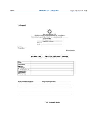 ΕΦΗΜΕΡΙ∆Α TΗΣ ΚΥΒΕΡΝΗΣΕΩΣ
52948 Τεύχος B’5130/10.09.2024

ɉʋʊɷɸɿɶʅɲϰ

ΕΛΛΗΝΙΚΗ ΔΗΜΟΚΡΑΤΙΑ
ΥΠΟΥΡΓΕΙΟ ΠΑΙΔΕΙΑΣ, ΘΡΗΣΚΕΥΜΑΤΩΝ ΚΑΙ ΑΘΛΗΤΙΣΜΟΥ
ΠΕΡΙΦΕΡΕΙΑΚΗ ΔΙΕΥΘΥΝΣΗ Π/ΘΜΙΑΣ ΚΑΙ Δ/ΘΜΙΑΣ ΕΚΠ/ΣΗΣ …………….
ΔΙΕΥΘΥΝΣΗ Δ.Ε.……………
………………(Τίτλος σχολείου)………………………….
………………(Διεύθυνση Σχολείου)…………………….
Τηλέφωνο: ………………………………………………..
Email: …………………………………………………….
Σχολ. Έτος:………
Τόπος-Ημ/νία
Αρ. Πρωτοκόλλου
ΥΠΗΡΕΣΙΑΚΟ ΣΗΜΕΙΩΜΑ ΜΕΤΕΓΓΡΑΦΗΣ
Θέμα:
Αρ. μητρώου:
Επώνυμο
μαθητή/τριας:
Όνομα μαθητή/τριας:
Όνομα/ονόματα
γονέα/γονέων:
Τάξη εγγραφής:
Προς τον/τη Δ/ντή/ντρια ………………του (Όνομα Σχολείου)……………………………..
………………………………………………………………………………………………………....
………………………………………………………………………………………………………….
………………………………………………………………………………………………………….
………………………………………………………………………………………………………….
Ƀͬȸȴɿɸʐɽʐʆʏɼʎͬʆʏʌɿɲ
 