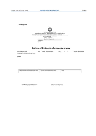 ΕΦΗΜΕΡΙ∆Α TΗΣ ΚΥΒΕΡΝΗΣΕΩΣ 52949
Τεύχος B’5130/10.09.2024

ɉʋʊɷɸɿɶʅɲϱ

ΕΛΛΗΝΙΚΗ ΔΗΜΟΚΡΑΤΙΑ
ΥΠΟΥΡΓΕΙΟ ΠΑΙΔΕΙΑΣ, ΘΡΗΣΚΕΥΜΑΤΩΝ ΚΑΙ ΑΘΛΗΤΙΣΜΟΥ
ΠΕΡΙΦΕΡΕΙΑΚΗ ΔΙΕΥΘΥΝΣΗ Π/ΘΜΙΑΣ ΚΑΙ Δ/ΘΜΙΑΣ ΕΚΠ/ΣΗΣ …………….
ΔΙΕΥΘΥΝΣΗ Δ.Ε. ……………
………………(Τίτλος Σχολείου)……………….………
………………(Διεύθυνση Σχολείου)……………………
Τηλέφωνο:………………………………………………..
Email: …………………………………………………….
Σχ. έτος…………..
Ημ/νία……………..
Ο/Η Καθηγητής/ Καθηγήτρια Ο/Η Διευθυντής/ντρια
Εισήγηση / Επιβολή παιδαγωγικών μέτρων
Ο/Η μαθητής/τρια …………………….. της … Τάξης, του Τμήματος ………, στις ........./......../................ έδωσε αφορμή για
εφαρμογή παιδαγωγικών μέτρων.
Ειδικά:
Ημερομηνία παιδαγωγικού μέτρου Τύπος παιδαγωγικού μέτρου Αιτία
 