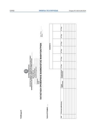 ΕΦΗΜΕΡΙ∆Α TΗΣ ΚΥΒΕΡΝΗΣΕΩΣ
52950 Τεύχος B’5130/10.09.2024

ɉʋʊɷɸɿɶʅɲϲ


ΕΛΛΗΝΙΚΗ
ΔΗΜΟΚΡΑΤΙΑ
ΥΠΟΥΡΓΕΙΟ
ΠΑΙΔΕΙΑΣ,
ΘΡΗΣΚΕΥΜΑΤΩΝ
ΚΑΙ
ΑΘΛΗΤΙΣΜΟΥ
ΠΕΡΙΦΕΡΕΙΑΚΗ
ΔΙΕΥΘΥΝΣΗ
Π/ΘΜΙΑΣ
ΚΑΙ
Δ/ΘΜΙΑΣ
ΕΚΠ/ΣΗΣ
…………….
ΔΙΕΥΘΥΝΣΗ
Δ.Ε.
……………
………………(Τίτλος
Σχολείου)……………….………
………………(Διεύθυνση
Σχολείου)……………………
Τηλέφωνο:………………………………………………..
Email:
…………………………………………………….
ΚΑΤΑΣΤΑΣΗ
ΠΡΟΦΟΡΙΚΗΣ
ΒΑΘΜΟΛΟΓΙΑΣ
ΜΑΘΗΤΩΝ/ΤΡΙΩΝ
ΤΑΞΗ
ΕΓΓΡΑΦΗΣ:
…..
ΜΑΘΗΜΑΤΑ
Α/Α
Επώνυμο
μαθητή/τριας
Όνομα
μαθητή/τριας
Όνομα/ονόματα
γονέα/γονέων
Α’
Τετρ.
Α’
Τετρ.
Α’
Τετρ.
Α’
Τετρ.
Α’
Τετρ.
Α’
Τετρ.
Σχολ.
Έτος:
………….
Ημ/νία:
……….
 