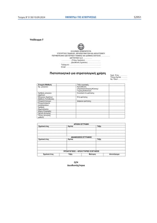 ΕΦΗΜΕΡΙ∆Α TΗΣ ΚΥΒΕΡΝΗΣΕΩΣ 52951
Τεύχος B’5130/10.09.2024

ɉʋʊɷɸɿɶʅɲϳ
ΕΛΛΗΝΙΚΗ ΔΗΜΟΚΡΑΤΙΑ
ΥΠΟΥΡΓΕΙΟ ΠΑΙΔΕΙΑΣ, ΘΡΗΣΚΕΥΜΑΤΩΝ ΚΑΙ ΑΘΛΗΤΙΣΜΟΥ
ΠΕΡΙΦΕΡΕΙΑΚΗ ΔΙΕΥΘΥΝΣΗ Π/ΘΜΙΑΣ ΚΑΙ Δ/ΘΜΙΑΣ ΕΚΠ/ΣΗΣ …………….
ΔΙΕΥΘΥΝΣΗ Δ.Ε. ……………
………………(Τίτλος Σχολείου)……………….………
………………(Διεύθυνση Σχολείου)……………………
Τηλέφωνο:………………………………………………..
Email: …………………………………………………….
Στοιχεία Μαθητή: Τάξη εγγραφής:
Αρ. μητρώου: Κατεύθυνση
(Προσανατολισμός)/Κύκλος/
Τομέας/Ειδικότητα:
Αριθμός μητρώου
αρρένων:
Συνολικά έτη φοίτησης:
Μητρώου Αρρένων
Μαθητή (Τοποθεσία):
Έτη φοίτησης:
Ονοματεπώνυμο: Διάρκεια φοίτησης:
Όνομα/ονόματα
γονέα/γονέων:
Αριθμός
δημοτολογίου:
Δήμος Εγγραφής:
Ημ/νία γέννησης:
Τόπος γέννησης
μαθητή:

ΑΡΧΙΚΗ ΕΓΓΡΑΦΗ
Σχολικό έτος Ημ/νία Τάξη
  
  
  
ΑΝΑΝΕΩΣΕΙΣ ΕΓΓΡΑΦΗΣ
Σχολικό έτος Ημ/νία Τάξη
ΠΡΟΑΓΩΓΙΚΕΣ – ΑΠΟΛΥΤΗΡΙΕΣ ΕΞΕΤΑΣΕΙΣ
Σχολικό έτος Τάξη Φοίτηση Αποτέλεσμα

Πιστοποιητικό για στρατολογική χρήση
Σχολ. Έτος: ………….
Τόπος-Ημ/νία: ……….
Αρ. Πρωτ.: …………...
Ƀͬȸ
ȴɿɸʐɽʐʆʏɼʎͬʆʏʌɿɲ
 