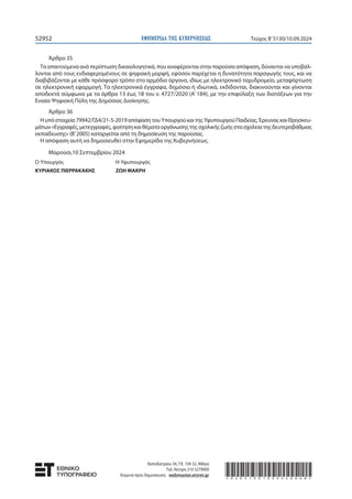 ΕΦΗΜΕΡΙ∆Α TΗΣ ΚΥΒΕΡΝΗΣΕΩΣ
52952 Τεύχος B’5130/10.09.2024
Άρθρο 35
Τα απαιτούμενα ανά περίπτωση δικαιολογητικά, που αναφέρονται στην παρούσα απόφαση, δύνανται να υποβάλ-
λονται από τους ενδιαφερομένους σε ψηφιακή μορφή, εφόσον παρέχεται η δυνατότητα παραγωγής τους, και να
διαβιβάζονται με κάθε πρόσφορο τρόπο στο αρμόδιο όργανο, ιδίως με ηλεκτρονικό ταχυδρομείο, μεταφόρτωση
σε ηλεκτρονική εφαρμογή. Τα ηλεκτρονικά έγγραφα, δημόσια ή ιδιωτικά, εκδίδονται, διακινούνται και γίνονται
αποδεκτά σύμφωνα με τα άρθρα 13 έως 18 του ν. 4727/2020 (Α’ 184), με την επιφύλαξη των διατάξεων για την
Ενιαία Ψηφιακή Πύλη της Δημόσιας Διοίκησης.
Άρθρο 36
Ηυπόστοιχεία79942/ΓΔ4/21-5-2019απόφασητουΥπουργούκαιτηςΥφυπουργούΠαιδείας,ΈρευναςκαιΘρησκευ-
μάτων«Εγγραφές,μετεγγραφές,φοίτησηκαιθέματαοργάνωσηςτηςσχολικήςζωήςστασχολείατηςδευτεροβάθμιας
εκπαίδευσης» (Β’2005) καταργείται από τη δημοσίευση της παρούσας.
Η απόφαση αυτή να δημοσιευθεί στην Εφημερίδα της Κυβερνήσεως.
Μαρούσι,10 Σεπτεμβρίου 2024
Ο Υπουργός Η Υφυπουργός
ΚΥΡΙΑΚΟΣ ΠΙΕΡΡΑΚΑΚΗΣ ZΩΗ ΜΑΚΡΗ
Καποδιστρίου 34, Τ.Κ. 104 32, Αθήνα
Τηλ. Κέντρο 210 5279000
Κείμενα προς δημοσίευση: webmaster.et@et.gr *02051301009240068*
 