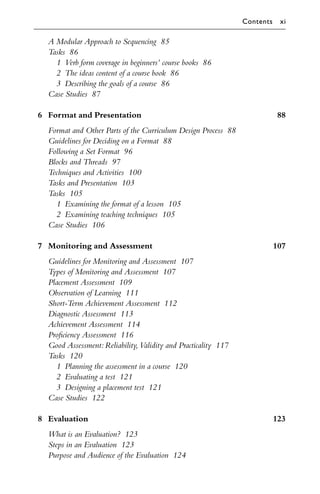 A Modular Approach to Sequencing 85
Tasks 86
1 Verb form coverage in beginners’ course books 86
2 The ideas content of a course book 86
3 Describing the goals of a course 86
Case Studies 87
6 Format and Presentation 88
Format and Other Parts of the Curriculum Design Process 88
Guidelines for Deciding on a Format 88
Following a Set Format 96
Blocks and Threads 97
Techniques and Activities 100
Tasks and Presentation 103
Tasks 105
1 Examining the format of a lesson 105
2 Examining teaching techniques 105
Case Studies 106
7 Monitoring and Assessment 107
Guidelines for Monitoring and Assessment 107
Types of Monitoring and Assessment 107
Placement Assessment 109
Observation of Learning 111
Short-Term Achievement Assessment 112
Diagnostic Assessment 113
Achievement Assessment 114
Proﬁciency Assessment 116
Good Assessment:Reliability,Validity and Practicality 117
Tasks 120
1 Planning the assessment in a course 120
2 Evaluating a test 121
3 Designing a placement test 121
Case Studies 122
8 Evaluation 123
What is an Evaluation? 123
Steps in an Evaluation 123
Purpose and Audience of the Evaluation 124
Contents xi
 
