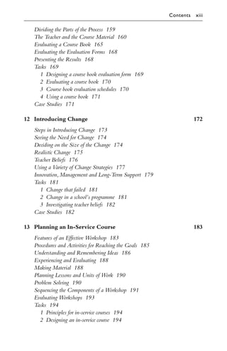 Dividing the Parts of the Process 159
The Teacher and the Course Material 160
Evaluating a Course Book 165
Evaluating the Evaluation Forms 168
Presenting the Results 168
Tasks 169
1 Designing a course book evaluation form 169
2 Evaluating a course book 170
3 Course book evaluation schedules 170
4 Using a course book 171
Case Studies 171
12 Introducing Change 172
Steps in Introducing Change 173
Seeing the Need for Change 174
Deciding on the Size of the Change 174
Realistic Change 175
Teacher Beliefs 176
Using a Variety of Change Strategies 177
Innovation,Management and Long-Term Support 179
Tasks 181
1 Change that failed 181
2 Change in a school’s programme 181
3 Investigating teacher beliefs 182
Case Studies 182
13 Planning an In-Service Course 183
Features of an Eﬀective Workshop 183
Procedures and Activities for Reaching the Goals 185
Understanding and Remembering Ideas 186
Experiencing and Evaluating 188
Making Material 188
Planning Lessons and Units of Work 190
Problem Solving 190
Sequencing the Components of a Workshop 191
Evaluating Workshops 193
Tasks 194
1 Principles for in-service courses 194
2 Designing an in-service course 194
Contents xiii
 