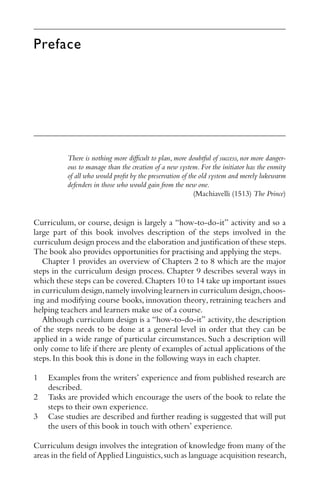 Preface
There is nothing more diﬃcult to plan, more doubtful of success, nor more danger-
ous to manage than the creation of a new system. For the initiator has the enmity
of all who would proﬁt by the preservation of the old system and merely lukewarm
defenders in those who would gain from the new one.
(Machiavelli (1513) The Prince)
Curriculum, or course, design is largely a “how-to-do-it” activity and so a
large part of this book involves description of the steps involved in the
curriculum design process and the elaboration and justiﬁcation of these steps.
The book also provides opportunities for practising and applying the steps.
Chapter 1 provides an overview of Chapters 2 to 8 which are the major
steps in the curriculum design process. Chapter 9 describes several ways in
which these steps can be covered.Chapters 10 to 14 take up important issues
in curriculum design,namely involving learners in curriculum design,choos-
ing and modifying course books, innovation theory, retraining teachers and
helping teachers and learners make use of a course.
Although curriculum design is a “how-to-do-it” activity, the description
of the steps needs to be done at a general level in order that they can be
applied in a wide range of particular circumstances. Such a description will
only come to life if there are plenty of examples of actual applications of the
steps.In this book this is done in the following ways in each chapter.
1 Examples from the writers’ experience and from published research are
described.
2 Tasks are provided which encourage the users of the book to relate the
steps to their own experience.
3 Case studies are described and further reading is suggested that will put
the users of this book in touch with others’ experience.
Curriculum design involves the integration of knowledge from many of the
areas in the ﬁeld of Applied Linguistics,such as language acquisition research,
 