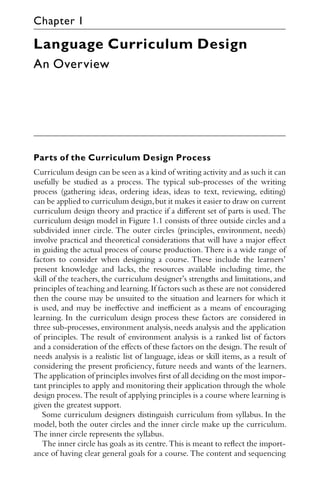 Language Curriculum Design
An Overview
Parts of the Curriculum Design Process
Curriculum design can be seen as a kind of writing activity and as such it can
usefully be studied as a process. The typical sub-processes of the writing
process (gathering ideas, ordering ideas, ideas to text, reviewing, editing)
can be applied to curriculum design,but it makes it easier to draw on current
curriculum design theory and practice if a diﬀerent set of parts is used. The
curriculum design model in Figure 1.1 consists of three outside circles and a
subdivided inner circle. The outer circles (principles, environment, needs)
involve practical and theoretical considerations that will have a major eﬀect
in guiding the actual process of course production. There is a wide range of
factors to consider when designing a course. These include the learners’
present knowledge and lacks, the resources available including time, the
skill of the teachers, the curriculum designer’s strengths and limitations, and
principles of teaching and learning.If factors such as these are not considered
then the course may be unsuited to the situation and learners for which it
is used, and may be ineﬀective and ineﬃcient as a means of encouraging
learning. In the curriculum design process these factors are considered in
three sub-processes, environment analysis, needs analysis and the application
of principles. The result of environment analysis is a ranked list of factors
and a consideration of the eﬀects of these factors on the design.The result of
needs analysis is a realistic list of language, ideas or skill items, as a result of
considering the present proﬁciency, future needs and wants of the learners.
The application of principles involves ﬁrst of all deciding on the most impor-
tant principles to apply and monitoring their application through the whole
design process.The result of applying principles is a course where learning is
given the greatest support.
Some curriculum designers distinguish curriculum from syllabus. In the
model, both the outer circles and the inner circle make up the curriculum.
The inner circle represents the syllabus.
The inner circle has goals as its centre.This is meant to reﬂect the import-
ance of having clear general goals for a course. The content and sequencing
Chapter 1
 