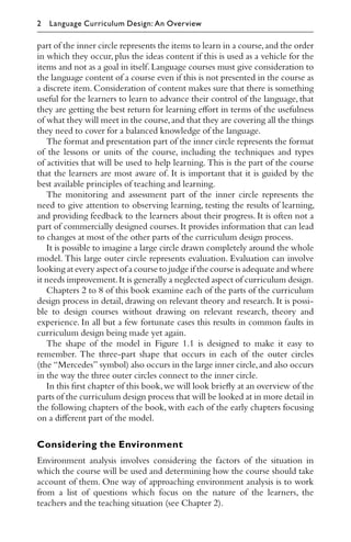 part of the inner circle represents the items to learn in a course,and the order
in which they occur, plus the ideas content if this is used as a vehicle for the
items and not as a goal in itself.Language courses must give consideration to
the language content of a course even if this is not presented in the course as
a discrete item. Consideration of content makes sure that there is something
useful for the learners to learn to advance their control of the language, that
they are getting the best return for learning eﬀort in terms of the usefulness
of what they will meet in the course,and that they are covering all the things
they need to cover for a balanced knowledge of the language.
The format and presentation part of the inner circle represents the format
of the lessons or units of the course, including the techniques and types
of activities that will be used to help learning. This is the part of the course
that the learners are most aware of. It is important that it is guided by the
best available principles of teaching and learning.
The monitoring and assessment part of the inner circle represents the
need to give attention to observing learning, testing the results of learning,
and providing feedback to the learners about their progress. It is often not a
part of commercially designed courses. It provides information that can lead
to changes at most of the other parts of the curriculum design process.
It is possible to imagine a large circle drawn completely around the whole
model. This large outer circle represents evaluation. Evaluation can involve
looking at every aspect of a course to judge if the course is adequate and where
it needs improvement.It is generally a neglected aspect of curriculum design.
Chapters 2 to 8 of this book examine each of the parts of the curriculum
design process in detail, drawing on relevant theory and research. It is possi-
ble to design courses without drawing on relevant research, theory and
experience. In all but a few fortunate cases this results in common faults in
curriculum design being made yet again.
The shape of the model in Figure 1.1 is designed to make it easy to
remember. The three-part shape that occurs in each of the outer circles
(the “Mercedes” symbol) also occurs in the large inner circle,and also occurs
in the way the three outer circles connect to the inner circle.
In this ﬁrst chapter of this book,we will look brieﬂy at an overview of the
parts of the curriculum design process that will be looked at in more detail in
the following chapters of the book, with each of the early chapters focusing
on a diﬀerent part of the model.
Considering the Environment
Environment analysis involves considering the factors of the situation in
which the course will be used and determining how the course should take
account of them. One way of approaching environment analysis is to work
from a list of questions which focus on the nature of the learners, the
teachers and the teaching situation (see Chapter 2).
2 Language Curriculum Design: An Overview
 