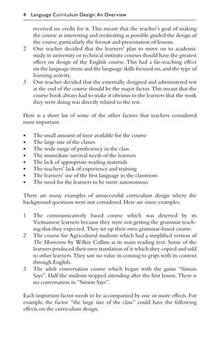 received no credit for it. This meant that the teacher’s goal of making
the course as interesting and motivating as possible guided the design of
the course,particularly the format and presentation of lessons.
2 One teacher decided that the learners’ plan to move on to academic
study in university or technical institute courses should have the greatest
eﬀect on design of the English course. This had a far-reaching eﬀect
on the language items and the language skills focused on,and the type of
learning activity.
3 One teacher decided that the externally designed and administered test
at the end of the course should be the major factor. This meant that the
course book always had to make it obvious to the learners that the work
they were doing was directly related to the test.
Here is a short list of some of the other factors that teachers considered
most important.
• The small amount of time available for the course
• The large size of the classes
• The wide range of proﬁciency in the class
• The immediate survival needs of the learners
• The lack of appropriate reading materials
• The teachers’ lack of experience and training
• The learners’ use of the ﬁrst language in the classroom
• The need for the learners to be more autonomous
There are many examples of unsuccessful curriculum design where the
background questions were not considered.Here are some examples.
1 The communicatively based course which was deserted by its
Vietnamese learners because they were not getting the grammar teach-
ing that they expected.They set up their own grammar-based course.
2 The course for Agricultural students which had a simpliﬁed version of
The Moonstone by Wilkie Collins as its main reading text. Some of the
learners produced their own translation of it which they copied and sold
to other learners.They saw no value in coming to grips with its content
through English.
3 The adult conversation course which began with the game “Simon
Says”. Half the students stopped attending after the ﬁrst lesson. There is
no conversation in “Simon Says”.
Each important factor needs to be accompanied by one or more eﬀects. For
example, the factor “the large size of the class” could have the following
eﬀects on the curriculum design.
4 Language Curriculum Design: An Overview
 