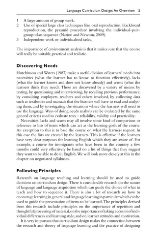 1 A large amount of group work.
2 Use of special large class techniques like oral reproduction, blackboard
reproduction, the pyramid procedure involving the individual–pair–
group–class sequence (Nation and Newton,2009).
3 Independent work or individualised tasks.
The importance of environment analysis is that it makes sure that the course
will really be suitable,practical and realistic.
Discovering Needs
Hutchinson and Waters (1987) make a useful division of learners’ needs into
necessities (what the learner has to know to function eﬀectively), lacks
(what the learner knows and does not know already) and wants (what the
learners think they need). These are discovered by a variety of means: by
testing, by questioning and interviewing, by recalling previous performance,
by consulting employers, teachers and others involved, by collecting data
such as textbooks and manuals that the learners will have to read and analys-
ing them, and by investigating the situations where the learners will need to
use the language. Ways of doing needs analysis can be evaluated by the same
general criteria used to evaluate tests – reliability,validity and practicality.
Necessities, lacks and wants may all involve some kind of comparison or
reference to lists of items which can act as the learning goals of the course.
An exception to this is to base the course on what the learners request. In
this case the lists are created by the learners. This is eﬀective if the learners
have very clear purposes for learning English which they are aware of. For
example, a course for immigrants who have been in the country a few
months could very eﬀectively be based on a list of things that they suggest
they want to be able to do in English.We will look more closely at this in the
chapter on negotiated syllabuses.
Following Principles
Research on language teaching and learning should be used to guide
decisions on curriculum design.There is considerable research on the nature
of language and language acquisition which can guide the choice of what to
teach and how to sequence it. There is also a lot of research on how to
encouragelearningingeneralandlanguagelearninginparticularwhichcanbe
used to guide the presentation of items to be learned.The principles derived
from this research include principles on the importance of repetition and
thoughtfulprocessingofmaterial,ontheimportanceoftakingaccountofindi-
vidual diﬀerences and learning style,and on learner attitudes and motivation.
It is very important that curriculum design makes the connection between
the research and theory of language learning and the practice of designing
Language Curriculum Design: An Overview 5
 