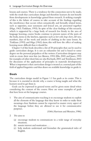 lessons and courses. There is a tendency for this connection not to be made,
with the result that curriculum design and therefore learners do not beneﬁt
from developments in knowledge gained from research. A striking example
of this is the failure of courses to take account of the ﬁndings regarding
the interference that occurs when semantically and formally related items,
such as opposites, near synonyms and lexical sets, are presented together
(Higa, 1963; Tinkham, 1993). In spite of the clear ﬁndings of this research,
which is supported by a large body of research less ﬁrmly in the area of
language learning, course books continue to present names of the parts of
the body, items in the kitchen, opposites such as hot–cold, long–short, old–new,
numbers, days of the week and articles of clothing in the same lesson. As
Tinkham (1993) and Higa (1963) show, this will have the eﬀect of making
learning more diﬃcult than it should be.
Chapter 4 of this book describes a list of 20 principles that can be used to
guide curriculum design. It is not an exhaustive list and is based to some
degree on the personal prejudices of the writers. Curriculum designers may
wish to create their own lists (see Brown, 1993; Ellis, 2005 and Jones, 1993
for examples of other short lists;see also Richards,2001 and Tomlinson,2003
for discussion of the application of principles in materials development).
What is important is that curriculum design is treated as a normal part of the
ﬁeld of applied linguistics and thus draws on available knowledge to guide it.
Goals
The curriculum design model in Figure 1.1 has goals as its centre. This is
because it is essential to decide why a course is being taught and what the
learners need to get from it.
Goals can be expressed in general terms and be given more detail when
considering the content of the course. Here are some examples of goals
that have been set for language courses.
1 The aim of communicative teaching is to encourage students to exploit
all the elements of the language that they know in order to make their
meanings clear. Students cannot be expected to master every aspect of
the language before they are allowed to use it for communicative
purposes.
(Orbit,Harrison and Menzies,1986)
2 Trio aims to
(a) encourage students to communicate in a wide range of everyday
situations.
(b) sustain interest and motivation . . .
(c) help students understand and formulate the grammatical rules of
English.
6 Language Curriculum Design: An Overview
 
