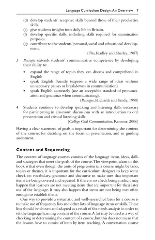 (d) develop students’ receptive skills beyond those of their productive
skills.
(e) give students insights into daily life in Britain.
(f) develop speciﬁc skills, including skills required for examination
purposes.
(g) contribute to the students’ personal,social and educational develop-
ment.
(Trio,Radley and Sharley,1987)
3 Passages extends students’ communicative competence by developing
their ability to:
• expand the range of topics they can discuss and comprehend in
English
• speak English ﬂuently (express a wide range of ideas without
unnecessary pauses or breakdowns in communication)
• speak English accurately (use an acceptable standard of pronunci-
ation and grammar when communicating).
(Passages,Richards and Sandy,1998)
4 Students continue to develop speaking and listening skills necessary
for participating in classroom discussions with an introduction to oral
presentation and critical listening skills.
(College Oral Communication,Roemer,2006)
Having a clear statement of goals is important for determining the content
of the course, for deciding on the focus in presentation, and in guiding
assessment.
Content and Sequencing
The content of language courses consists of the language items, ideas, skills
and strategies that meet the goals of the course. The viewpoint taken in this
book is that even though the units of progression in a course might be tasks,
topics or themes, it is important for the curriculum designer to keep some
check on vocabulary, grammar and discourse to make sure that important
items are being covered and repeated.If there is no check being made,it may
happen that learners are not meeting items that are important for their later
use of the language. It may also happen that items are not being met often
enough to establish them.
One way to provide a systematic and well-researched basis for a course is
to make use of frequency lists and other lists of language items or skills.These
lists should be chosen and adapted as a result of the needs analysis in order to
set the language learning content of the course.A list may be used as a way of
checking or determining the content of a course,but this does not mean that
the lessons have to consist of item by item teaching. A conversation course
Language Curriculum Design: An Overview 7
 