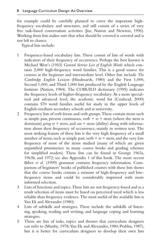 for example could be carefully planned to cover the important high-
frequency vocabulary and structures, and still consist of a series of very
free task-based conversation activities (Joe, Nation and Newton, 1996).
Working from lists makes sure that what should be covered is covered and is
not left to chance.
Typical lists include:
1 Frequency-based vocabulary lists. These consist of lists of words with
indicators of their frequency of occurrence. Perhaps the best known is
Michael West’s (1953) General Service List of English Words which con-
tains 2,000 high-frequency word families. This is a good source for
courses at the beginner and intermediate level. Other lists include The
Cambridge English Lexicon (Hindmarsh, 1980) and the First 1,000,
Second 1,000, and Third 1,000 lists produced by the English Language
Institute (Nation, 1984). The COBUILD dictionary (1995) indicates
the frequency levels of higher-frequency vocabulary. At a more special-
ised and advanced level, the academic word list (Coxhead, 2000)
contains 570 word families useful for study in the upper levels of
English-medium secondary schools and at university.
2 Frequency lists of verb forms and verb groups.These contain items such
as simple past, present continuous, verb + to + stem (where the stem is
dominant) going to + stem, and can + stem (ability) along with informa-
tion about their frequency of occurrence, mainly in written text. The
most striking feature of these lists is the very high frequency of a small
number of items,such as simple past,verb + to + stem,and the very low
frequency of most of the items studied (many of which are given
unjustiﬁed prominence in many course books and grading schemes
for simpliﬁed readers). These lists can be found in George 1963a,
1963b, and 1972; see also Appendix 1 of this book. The more recent
Biber et al. (1999) grammar contains frequency information. Com-
parison of beginners’ books of published courses with these lists shows
that the course books contain a mixture of high-frequency and low-
frequency items and could be considerably improved with more
informed selection.
3 Lists of functions and topics.These lists are not frequency-based and as a
result selection of items must be based on perceived need which is less
reliable than frequency evidence. The most useful of the available lists is
Van Ek and Alexander (1980).
4 Lists of subskills and strategies. These include the subskills of listen-
ing, speaking, reading and writing, and language coping and learning
strategies.
5 There are lists of tasks, topics and themes that curriculum designers
can refer to (Munby, 1978; Van Ek and Alexander, 1980; Prabhu, 1987),
but it is better for curriculum designers to develop their own lists
8 Language Curriculum Design: An Overview
 