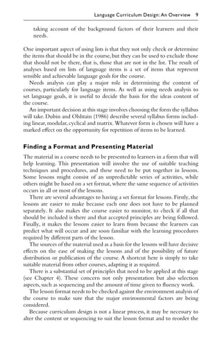 taking account of the background factors of their learners and their
needs.
One important aspect of using lists is that they not only check or determine
the items that should be in the course,but they can be used to exclude those
that should not be there, that is, those that are not in the list. The result of
analyses based on lists of language items is a set of items that represent
sensible and achievable language goals for the course.
Needs analysis can play a major role in determining the content of
courses, particularly for language items. As well as using needs analysis to
set language goals, it is useful to decide the basis for the ideas content of
the course.
An important decision at this stage involves choosing the form the syllabus
will take. Dubin and Olshtain (1986) describe several syllabus forms includ-
ing linear,modular,cyclical and matrix.Whatever form is chosen will have a
marked eﬀect on the opportunity for repetition of items to be learned.
Finding a Format and Presenting Material
The material in a course needs to be presented to learners in a form that will
help learning. This presentation will involve the use of suitable teaching
techniques and procedures, and these need to be put together in lessons.
Some lessons might consist of an unpredictable series of activities, while
others might be based on a set format,where the same sequence of activities
occurs in all or most of the lessons.
There are several advantages to having a set format for lessons. Firstly, the
lessons are easier to make because each one does not have to be planned
separately. It also makes the course easier to monitor, to check if all that
should be included is there and that accepted principles are being followed.
Finally, it makes the lessons easier to learn from because the learners can
predict what will occur and are soon familiar with the learning procedures
required by diﬀerent parts of the lesson.
The sources of the material used as a basis for the lessons will have decisive
eﬀects on the ease of making the lessons and of the possibility of future
distribution or publication of the course. A shortcut here is simply to take
suitable material from other courses,adapting it as required.
There is a substantial set of principles that need to be applied at this stage
(see Chapter 4). These concern not only presentation but also selection
aspects,such as sequencing and the amount of time given to ﬂuency work.
The lesson format needs to be checked against the environment analysis of
the course to make sure that the major environmental factors are being
considered.
Because curriculum design is not a linear process, it may be necessary to
alter the content or sequencing to suit the lesson format and to reorder the
Language Curriculum Design: An Overview 9
 