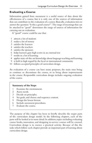 Evaluating a Course
Information gained from assessment is a useful source of data about the
eﬀectiveness of a course, but it is only one of the sources of information
that can contribute to the evaluation of a course.Basically,evaluation tries to
answer the question “Is this a good course?”.The range of meanings that can
be attached to “good” determines the range of sources of information for
carrying out an evaluation.
A “good” course could be one that:
1 attracts a lot of students
2 makes a lot of money
3 satisﬁes the learners
4 satisﬁes the teachers
5 satisﬁes the sponsors
6 helps learners gain high scores in an external test
7 results in a lot of learning
8 applies state-of-the-art knowledge about language teaching and learning
9 is held in high regard by the local or international community
10 follows accepted principles of curriculum design.
An evaluation of a course can have many purposes, the main ones being
to continue or discontinue the course, or to bring about improvements
in the course. Responsible curriculum design includes ongoing evaluation
of the course.
Summary of the Steps
1 Examine the environment.
2 Assess needs.
3 Decide on principles.
4 Set goals,and choose and sequence content.
5 Design the lesson format.
6 Include assessment procedures.
7 Evaluate the course.
The purpose of this chapter has been to brieﬂy describe the major parts
of the curriculum design model. In the following chapters, each of the
parts will be looked at in more detail.In addition,topics including evaluating
course books, innovation, and designing in-service courses will be covered.
Curriculum design is in essence a practical activity. Because of this the
tasks which follow each chapter provide an important part of learning about
curriculum design.
Language Curriculum Design: An Overview 11
 