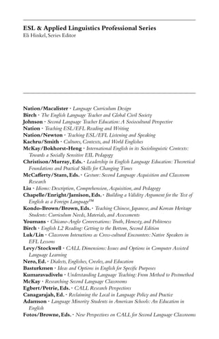 ESL & Applied Linguistics Professional Series
Eli Hinkel,Series Editor
Nation/Macalister · Language Curriculum Design
Birch · The English Language Teacher and Global Civil Society
Johnson · Second Language Teacher Education:A Sociocultural Perspective
Nation · Teaching ESL/EFL Reading and Writing
Nation/Newton · Teaching ESL/EFL Listening and Speaking
Kachru/Smith · Cultures,Contexts,and World Englishes
McKay/Bokhorst-Heng · International English in its Sociolinguistic Contexts:
Towards a Socially Sensitive EIL Pedagogy
Christison/Murray,Eds.· Leadership in English Language Education:Theoretical
Foundations and Practical Skills for Changing Times
McCaﬀerty/Stam,Eds.· Gesture:Second Language Acquisition and Classroom
Research
Liu · Idioms:Description,Comprehension,Acquisition,and Pedagogy
Chapelle/Enright/Jamison,Eds.· Building a Validity Argument for the Test of
English as a Foreign Language
Kondo-Brown/Brown,Eds.· Teaching Chinese,Japanese,and Korean Heritage
Students:Curriculum Needs,Materials,and Assessments
Youmans · Chicano-Anglo Conversations:Truth,Honesty,and Politeness
Birch · English L2 Reading:Getting to the Bottom,Second Edition
Luk/Lin · Classroom Interactions as Cross-cultural Encounters:Native Speakers in
EFL Lessons
Levy/Stockwell · CALL Dimensions:Issues and Options in Computer Assisted
Language Learning
Nero,Ed.· Dialects,Englishes,Creoles,and Education
Basturkmen · Ideas and Options in English for Speciﬁc Purposes
Kumaravadivelu · Understanding Language Teaching:From Method to Postmethod
McKay · Researching Second Language Classrooms
Egbert/Petrie,Eds.· CALL Research Perspectives
Canagarajah,Ed.· Reclaiming the Local in Language Policy and Practice
Adamson · Language Minority Students in American Schools:An Education in
English
Fotos/Browne,Eds.· New Perspectives on CALL for Second Language Classrooms
 
