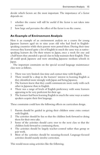 decide which factors are the most important. The importance of a factor
depends on:
1 whether the course will still be useful if the factor is not taken into
account
2 how large and pervasive the eﬀect of the factor is on the course.
An Example of Environment Analysis
Here is an example of an environment analysis on a course for young
Japanese learners aged six to nine years old who had lived in English-
speaking countries while their parents were posted there. During their time
overseas they learned quite a lot of English in much the same way as native-
speaking learners do. On their return to Japan, once a week for one and
a half hours they attended a special class to help maintain their English.They
all could speak Japanese and were attending Japanese medium schools in
Japan.
The important constraints on the special second language maintenance
class were as follows.
1 There was very limited class time and contact time with English.
2 There would be a drop in the learners’ interest in learning English as
they identiﬁed more strongly with Japan and being Japanese.
3 The learners knew that they could communicate more easily with each
other in Japanese than in English.
4 There was a range of levels of English proﬁciency with some learners
appearing to be very proﬁcient for their age.
5 The learners had been learning English in much the same ways as native
speakers acquire their ﬁrst language.
These constraints could have the following eﬀects on curriculum design.
1 Parents should be guided in giving their children some extra contact
with English.
2 The activities should be fun so that the children look forward to doing
them for their own sake.
3 Some of the activities should carry over to the next class so that the
children look forward to continuing them.
4 The activities should be largely teacher-centred rather than group or
pair work.
5 Most of the activities should be meaning-focused. Language-focused
activities should mainly involve correction.
This would mean using activities like the following.
Environment Analysis 15
 