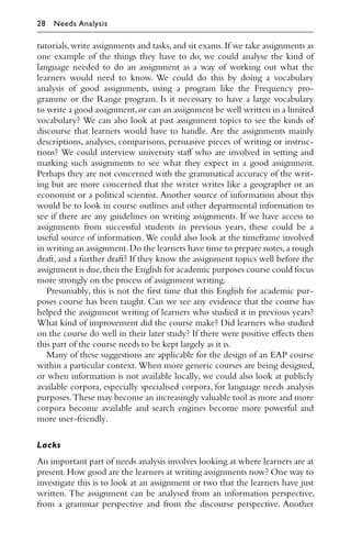 tutorials,write assignments and tasks,and sit exams.If we take assignments as
one example of the things they have to do, we could analyse the kind of
language needed to do an assignment as a way of working out what the
learners would need to know. We could do this by doing a vocabulary
analysis of good assignments, using a program like the Frequency pro-
gramme or the Range program. Is it necessary to have a large vocabulary
to write a good assignment,or can an assignment be well written in a limited
vocabulary? We can also look at past assignment topics to see the kinds of
discourse that learners would have to handle. Are the assignments mainly
descriptions, analyses, comparisons, persuasive pieces of writing or instruc-
tions? We could interview university staﬀ who are involved in setting and
marking such assignments to see what they expect in a good assignment.
Perhaps they are not concerned with the grammatical accuracy of the writ-
ing but are more concerned that the writer writes like a geographer or an
economist or a political scientist. Another source of information about this
would be to look in course outlines and other departmental information to
see if there are any guidelines on writing assignments. If we have access to
assignments from successful students in previous years, these could be a
useful source of information. We could also look at the timeframe involved
in writing an assignment.Do the learners have time to prepare notes,a rough
draft, and a further draft? If they know the assignment topics well before the
assignment is due,then the English for academic purposes course could focus
more strongly on the process of assignment writing.
Presumably, this is not the ﬁrst time that this English for academic pur-
poses course has been taught. Can we see any evidence that the course has
helped the assignment writing of learners who studied it in previous years?
What kind of improvement did the course make? Did learners who studied
on the course do well in their later study? If there were positive eﬀects then
this part of the course needs to be kept largely as it is.
Many of these suggestions are applicable for the design of an EAP course
within a particular context. When more generic courses are being designed,
or when information is not available locally, we could also look at publicly
available corpora, especially specialised corpora, for language needs analysis
purposes.These may become an increasingly valuable tool as more and more
corpora become available and search engines become more powerful and
more user-friendly.
Lacks
An important part of needs analysis involves looking at where learners are at
present.How good are the learners at writing assignments now? One way to
investigate this is to look at an assignment or two that the learners have just
written. The assignment can be analysed from an information perspective,
from a grammar perspective and from the discourse perspective. Another
28 Needs Analysis
 