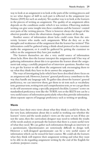 way to look at an assignment is to look at the parts of the writing process and
to see what degree of skill in each part is reﬂected in the assignment (see
Nation (2009) for such an analysis).Yet another way is to look at the learners
in the process of writing an assignment. The quality of an assignment often
depends on the conditions under which it was written. Observing students
writing can give some insight into these conditions and the learners’ control
over parts of the writing process. There is however always the danger of the
observer paradox where the observation changes the nature of the task.
Another source of information about lacks could come from the uni-
versity lecturer who marks such assignments. What do they see as the
strengths and weaknesses of the assignment that the learner has written? This
information could be gathered using a think-aloud protocol as the examiner
marks the assignment, or it could be gathered by getting the examiner to
reﬂect on the assignment they have just marked.
The learners themselves are also a very useful source of information
about lacks.How does the learner interpret the assignment task? One way of
gathering information about this is to question the learner about the assign-
ment task using a carefully prepared set of interview questions.Another way
is to get the learner to talk about the assignment task encouraging them to
say what they think they have to do to answer the assignment.
The ways of investigating lacks which have been described above focus on
an assignment task.However,learners’ general proﬁciency contributes to the
way they handle any language task.To gather data about the learners’ general
proﬁciency, we can interview them, get them to sit tests such as vocabulary
tests,grammar tests,writing tests and comprehension tests,or we can get them
to do self-assessment using a specially prepared checklist.Learners’ scores on
standardised proﬁciency tests like the TOEFL test or the IELTS test can be a
very useful source of information particularly when they provide information
about separate aspects of language proﬁciency such as writing or speaking.
Wants
Learners have their own views about what they think is useful for them. At
the very least, information about this is useful in working out whether the
learners’ views and the needs analyst’s views are the same or not. If they are
not the same, then the curriculum designer may need to rethink the results
of the needs analysis or persuade the learners that there is a more useful view
of what they need.We can gather such information through an interview or
a questionnaire. Questionnaires are notoriously diﬃcult to design well.
However a well-designed questionnaire can be a very useful source of
information which can be reused for later courses.We could ask the learners
what they think will improve their assignment writing and what they want
to be able to do regarding assignment writing by the end of the English for
academic purposes course.
Needs Analysis 29
 