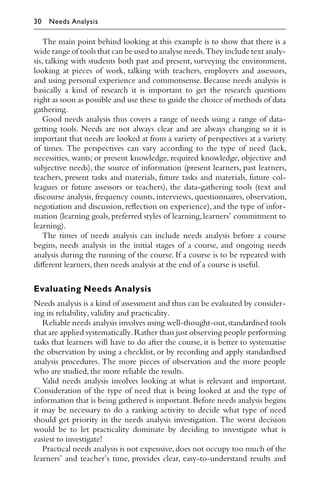 The main point behind looking at this example is to show that there is a
wide range of tools that can be used to analyse needs.They include text analy-
sis, talking with students both past and present, surveying the environment,
looking at pieces of work, talking with teachers, employers and assessors,
and using personal experience and commonsense. Because needs analysis is
basically a kind of research it is important to get the research questions
right as soon as possible and use these to guide the choice of methods of data
gathering.
Good needs analysis thus covers a range of needs using a range of data-
getting tools. Needs are not always clear and are always changing so it is
important that needs are looked at from a variety of perspectives at a variety
of times. The perspectives can vary according to the type of need (lack,
necessities, wants; or present knowledge, required knowledge, objective and
subjective needs), the source of information (present learners, past learners,
teachers, present tasks and materials, future tasks and materials, future col-
leagues or future assessors or teachers), the data-gathering tools (text and
discourse analysis, frequency counts, interviews, questionnaires, observation,
negotiation and discussion, reﬂection on experience), and the type of infor-
mation (learning goals, preferred styles of learning, learners’ commitment to
learning).
The times of needs analysis can include needs analysis before a course
begins, needs analysis in the initial stages of a course, and ongoing needs
analysis during the running of the course. If a course is to be repeated with
diﬀerent learners,then needs analysis at the end of a course is useful.
Evaluating Needs Analysis
Needs analysis is a kind of assessment and thus can be evaluated by consider-
ing its reliability,validity and practicality.
Reliable needs analysis involves using well-thought-out,standardised tools
that are applied systematically.Rather than just observing people performing
tasks that learners will have to do after the course, it is better to systematise
the observation by using a checklist, or by recording and apply standardised
analysis procedures. The more pieces of observation and the more people
who are studied, the more reliable the results.
Valid needs analysis involves looking at what is relevant and important.
Consideration of the type of need that is being looked at and the type of
information that is being gathered is important.Before needs analysis begins
it may be necessary to do a ranking activity to decide what type of need
should get priority in the needs analysis investigation. The worst decision
would be to let practicality dominate by deciding to investigate what is
easiest to investigate!
Practical needs analysis is not expensive,does not occupy too much of the
learners’ and teacher’s time, provides clear, easy-to-understand results and
30 Needs Analysis
 
