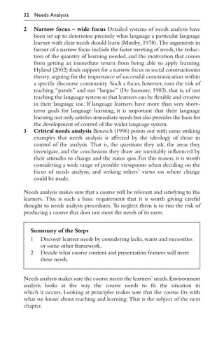 2 Narrow focus – wide focus Detailed systems of needs analysis have
been set up to determine precisely what language a particular language
learner with clear needs should learn (Munby, 1978). The arguments in
favour of a narrow focus include the faster meeting of needs, the reduc-
tion of the quantity of learning needed, and the motivation that comes
from getting an immediate return from being able to apply learning.
Hyland (2002) ﬁnds support for a narrow focus in social constructionist
theory, arguing for the importance of successful communication within
a speciﬁc discourse community. Such a focus, however, runs the risk of
teaching “parole” and not “langue” (De Saussure, 1983), that is, of not
teaching the language system so that learners can be ﬂexible and creative
in their language use. If language learners have more than very short-
term goals for language learning, it is important that their language
learning not only satisﬁes immediate needs but also provides the basis for
the development of control of the wider language system.
3 Critical needs analysis Benesch (1996) points out with some striking
examples that needs analysis is aﬀected by the ideology of those in
control of the analysis. That is, the questions they ask, the areas they
investigate, and the conclusions they draw are inevitably inﬂuenced by
their attitudes to change and the status quo. For this reason, it is worth
considering a wide range of possible viewpoints when deciding on the
focus of needs analysis, and seeking others’ views on where change
could be made.
Needs analysis makes sure that a course will be relevant and satisfying to the
learners. This is such a basic requirement that it is worth giving careful
thought to needs analysis procedures. To neglect them is to run the risk of
producing a course that does not meet the needs of its users.
Summary of the Steps
1 Discover learner needs by considering lacks,wants and necessities
or some other framework.
2 Decide what course content and presentation features will meet
these needs.
Needs analysis makes sure the course meets the learners’ needs.Environment
analysis looks at the way the course needs to ﬁt the situation in
which it occurs. Looking at principles makes sure that the course ﬁts with
what we know about teaching and learning. That is the subject of the next
chapter.
32 Needs Analysis
 