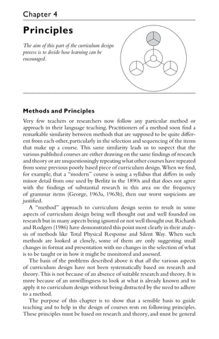 Principles
The aim of this part of the curriculum design
process is to decide how learning can be
encouraged.
Methods and Principles
Very few teachers or researchers now follow any particular method or
approach in their language teaching. Practitioners of a method soon ﬁnd a
remarkable similarity between methods that are supposed to be quite diﬀer-
ent from each other,particularly in the selection and sequencing of the items
that make up a course. This same similarity leads us to suspect that the
various published courses are either drawing on the same ﬁndings of research
and theory or are unquestioningly repeating what other courses have repeated
from some previous poorly based piece of curriculum design.When we ﬁnd,
for example, that a “modern” course is using a syllabus that diﬀers in only
minor detail from one used by Berlitz in the 1890s and that does not agree
with the ﬁndings of substantial research in this area on the frequency
of grammar items (George, 1963a, 1963b), then our worst suspicions are
justiﬁed.
A “method” approach to curriculum design seems to result in some
aspects of curriculum design being well thought out and well founded on
research but in many aspects being ignored or not well thought out.Richards
and Rodgers (1986) have demonstrated this point most clearly in their analy-
sis of methods like Total Physical Response and Silent Way. When such
methods are looked at closely, some of them are only suggesting small
changes in format and presentation with no changes in the selection of what
is to be taught or in how it might be monitored and assessed.
The basis of the problems described above is that all the various aspects
of curriculum design have not been systematically based on research and
theory.This is not because of an absence of suitable research and theory.It is
more because of an unwillingness to look at what is already known and to
apply it to curriculum design without being distracted by the need to adhere
to a method.
The purpose of this chapter is to show that a sensible basis to guide
teaching and to help in the design of courses rests on following principles.
These principles must be based on research and theory, and must be general
Chapter 4
 