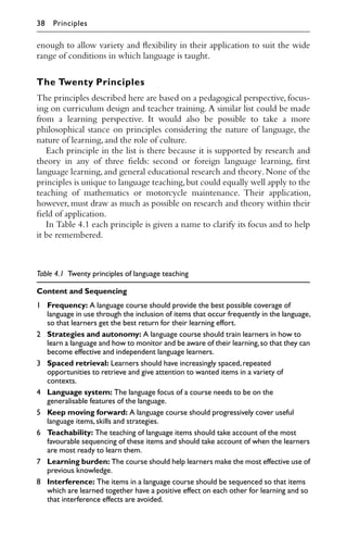 enough to allow variety and ﬂexibility in their application to suit the wide
range of conditions in which language is taught.
The Twenty Principles
The principles described here are based on a pedagogical perspective, focus-
ing on curriculum design and teacher training. A similar list could be made
from a learning perspective. It would also be possible to take a more
philosophical stance on principles considering the nature of language, the
nature of learning,and the role of culture.
Each principle in the list is there because it is supported by research and
theory in any of three ﬁelds: second or foreign language learning, ﬁrst
language learning,and general educational research and theory.None of the
principles is unique to language teaching,but could equally well apply to the
teaching of mathematics or motorcycle maintenance. Their application,
however, must draw as much as possible on research and theory within their
ﬁeld of application.
In Table 4.1 each principle is given a name to clarify its focus and to help
it be remembered.
Table 4.1 Twenty principles of language teaching
Content and Sequencing
1 Frequency: A language course should provide the best possible coverage of
language in use through the inclusion of items that occur frequently in the language,
so that learners get the best return for their learning effort.
2 Strategies and autonomy: A language course should train learners in how to
learn a language and how to monitor and be aware of their learning,so that they can
become effective and independent language learners.
3 Spaced retrieval: Learners should have increasingly spaced,repeated
opportunities to retrieve and give attention to wanted items in a variety of
contexts.
4 Language system: The language focus of a course needs to be on the
generalisable features of the language.
5 Keep moving forward: A language course should progressively cover useful
language items,skills and strategies.
6 Teachability: The teaching of language items should take account of the most
favourable sequencing of these items and should take account of when the learners
are most ready to learn them.
7 Learning burden: The course should help learners make the most effective use of
previous knowledge.
8 Interference: The items in a language course should be sequenced so that items
which are learned together have a positive effect on each other for learning and so
that interference effects are avoided.
38 Principles
 