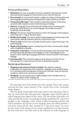 The principles have been divided into three groups. These three groups
represent the three major divisions of the central circle in the curriculum
design diagram.
The ﬁrst group of principles deals with content and sequencing. That is,
they are concerned with what goes into a language course and the order in
which language items appear in the course. The aim of these principles is to
make sure that the learners are gaining something useful from the course.It is
possible to run a language course which is full of interesting activities and
which introduces the learners to new language items, but which provides a
very poor return for the time invested in it. This poor return can occur
because many of the lessons do not contain anything new to learn, because
the new items have very little value in the ordinary use of the language, or
Format and Presentation
1 Motivation: As much as possible,the learners should be interested and excited
about learning the language and they should come to value this learning.
2 Four strands: A course should include a roughly even balance of meaning-focused
input,language-focused learning,meaning-focused output and fluency activities.
3 Comprehensible input: There should be substantial quantities of interesting
comprehensible receptive activity in both listening and reading.
4 Fluency: A language course should provide activities aimed at increasing the
fluency with which learners can use the language they already know,both
receptively and productively.
5 Output: The learners should be pushed to produce the language in both speaking
and writing over a range of discourse types.
6 Deliberate learning: The course should include language-focused learning on the
sound system,spelling,vocabulary,grammar and discourse areas.
7 Time on task: As much time as possible should be spent using and focusing on the
second language.
8 Depth of processing: Learners should process the items to be learned as deeply
and as thoughtfully as possible.
9 Integrative motivation: A course should be presented so that the learners have
the most favourable attitudes to the language,to users of the language,to the
teacher’s skill in teaching the language,and to their chance of success in learning the
language.
10 Learning style: There should be opportunity for learners to work with the
learning material in ways that most suit their individual learning style.
Monitoring and Assessment
1 Ongoing needs and environment analysis: The selection,ordering,
presentation,and assessment of the material in a language course should be based
on a continuing careful consideration of the learners and their needs,the teaching
conditions,and the time and resources available.
2 Feedback: Learners should receive helpful feedback which will allow them to
improve the quality of their language use.
Principles 39
 