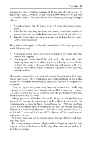 knowing ten items providing coverage of 25 per cent of written text, 100
items 50 per cent, 1,000 items 70 per cent and 2,000 items over 80 per cent.
It is possible to state a few general rules about frequency, coverage and types
of items.
1 A small number of high-frequency items will cover a large proportion of
a text.
2 After the few most frequent items are known, a very large number of
low-frequency items must be known to cover the remainder of the text.
3 Typically,high-frequency items are simple in their form (but not neces-
sarily in their meaning!).
These rules can be applied to the selection of material for language courses
in the following ways.
1 A language course should give most attention to the high-frequency
items of the language.
2 Low-frequency items should be dealt with only when the high-
frequency items have been suﬃciently learned. It may be more eﬃcient
to teach the learners strategies for learning and coping with low-
frequency items rather than for the teacher to present the low-frequency
items themselves.
Most courses do not have a sensible selection of frequent items. The selec-
tion of items seems to be opportunistic and traditional (based on the Berlitz
course of 1889) rather than principled and with a concern for frequency of
occurrence.
There are arguments against using frequency of occurrence as the only
criterion for the selection and ordering of items.But,if frequency is ignored
as a criterion,as George (1972) has shown,lack of a good return for learning
eﬀort is not the only bad result.
A language course can be checked to see if it focuses on the high-frequency
items of the language by comparing it with available frequency lists. For
vocabulary, the list could be West’s General Service List (1953), the Cambridge
English Lexicon (Hindmarsh, 1980) (though this does not provide frequency
ﬁgures), or a more recent frequency count like Kučera and Francis (1967)
or Carroll, Davies and Richman (1971). Nation (1990) provides more
information on this.
Verb form frequency can be checked against George’s (1963b) verb-form
frequency count.
If a course contains a mixture of high- and low-frequency items that does
not give the best available return for learning eﬀort,a teacher may wish to do
the following things:
Principles 41
 