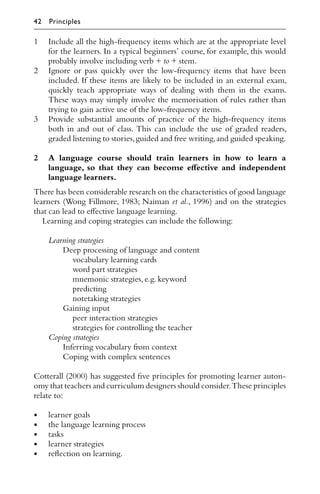 1 Include all the high-frequency items which are at the appropriate level
for the learners. In a typical beginners’ course, for example, this would
probably involve including verb + to + stem.
2 Ignore or pass quickly over the low-frequency items that have been
included. If these items are likely to be included in an external exam,
quickly teach appropriate ways of dealing with them in the exams.
These ways may simply involve the memorisation of rules rather than
trying to gain active use of the low-frequency items.
3 Provide substantial amounts of practice of the high-frequency items
both in and out of class. This can include the use of graded readers,
graded listening to stories,guided and free writing,and guided speaking.
2 A language course should train learners in how to learn a
language, so that they can become eﬀective and independent
language learners.
There has been considerable research on the characteristics of good language
learners (Wong Fillmore, 1983; Naiman et al., 1996) and on the strategies
that can lead to eﬀective language learning.
Learning and coping strategies can include the following:
Learning strategies
Deep processing of language and content
vocabulary learning cards
word part strategies
mnemonic strategies,e.g.keyword
predicting
notetaking strategies
Gaining input
peer interaction strategies
strategies for controlling the teacher
Coping strategies
Inferring vocabulary from context
Coping with complex sentences
Cotterall (2000) has suggested ﬁve principles for promoting learner auton-
omy that teachers and curriculum designers should consider.These principles
relate to:
• learner goals
• the language learning process
• tasks
• learner strategies
• reﬂection on learning.
42 Principles
 