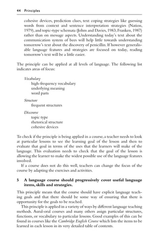 cohesive devices, prediction clues, text coping strategies like guessing
words from context and sentence interpretation strategies (Nation,
1979),and topic-type schemata (Johns and Davies,1983;Franken,1987)
rather than on message aspects. Understanding today’s text about the
communication system of bees will help little towards understanding
tomorrow’s text about the discovery of penicillin. If however generalis-
able language features and strategies are focused on today, reading
tomorrow’s text will be a little easier.
The principle can be applied at all levels of language. The following list
indicates areas of focus:
Vocabulary
high-frequency vocabulary
underlying meaning
word parts
Structure
frequent structures
Discourse
topic type
rhetorical structure
cohesive devices
To check if the principle is being applied in a course,a teacher needs to look
at particular lessons to see the learning goal of the lesson and then to
evaluate that goal in terms of the uses that the learners will make of the
language. This evaluation needs to check that the goal of the lesson is
allowing the learner to make the widest possible use of the language features
involved.
If a course does not do this well, teachers can change the focus of the
course by adapting the exercises and activities.
5 A language course should progressively cover useful language
items,skills and strategies.
This principle means that the course should have explicit language teach-
ing goals and that there should be some way of ensuring that there is
opportunity for the goals to be reached.
This principle is applied in a variety of ways by diﬀerent language teaching
methods. Aural-oral courses and many others assign particular structures,
functions, or vocabulary to particular lessons. Good examples of this can be
found in courses like the Cambridge English Course which lists the items to be
learned in each lesson in its very detailed table of contents.
44 Principles
 