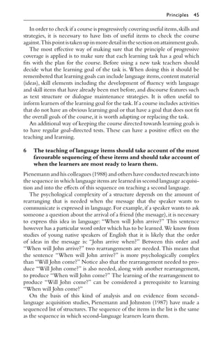 In order to check if a course is progressively covering useful items,skills and
strategies, it is necessary to have lists of useful items to check the course
against.This point is taken up in more detail in the section on attainment goals.
The most eﬀective way of making sure that the principle of progressive
coverage is applied is to make sure that each learning task has a goal which
ﬁts with the plan for the course. Before using a new task teachers should
decide what the learning goal of the task is. When doing this it should be
remembered that learning goals can include language items,content material
(ideas), skill elements including the development of ﬂuency with language
and skill items that have already been met before,and discourse features such
as text structure or dialogue maintenance strategies. It is often useful to
inform learners of the learning goal for the task.If a course includes activities
that do not have an obvious learning goal or that have a goal that does not ﬁt
the overall goals of the course,it is worth adapting or replacing the task.
An additional way of keeping the course directed towards learning goals is
to have regular goal-directed tests. These can have a positive eﬀect on the
teaching and learning.
6 The teaching of language items should take account of the most
favourable sequencing of these items and should take account of
when the learners are most ready to learn them.
Pienemann and his colleagues (1988) and others have conducted research into
the sequence in which language items are learned in second language acquisi-
tion and into the eﬀects of this sequence on teaching a second language.
The psychological complexity of a structure depends on the amount of
rearranging that is needed when the message that the speaker wants to
communicate is expressed in language.For example,if a speaker wants to ask
someone a question about the arrival of a friend (the message),it is necessary
to express this idea in language: “When will John arrive?” This sentence
however has a particular word order which has to be learned.We know from
studies of young native speakers of English that it is likely that the order
of ideas in the message is: “John arrive when?” Between this order and
“When will John arrive?” two rearrangements are needed. This means that
the sentence “When will John arrive?” is more psychologically complex
than “Will John come?” Notice also that the rearrangement needed to pro-
duce “Will John come?” is also needed, along with another rearrangement,
to produce “When will John come?” The learning of the rearrangement to
produce “Will John come?” can be considered a prerequisite to learning
“When will John come?”
On the basis of this kind of analysis and on evidence from second-
language acquisition studies, Pienemann and Johnston (1987) have made a
sequenced list of structures. The sequence of the items in the list is the same
as the sequence in which second-language learners learn them.
Principles 45
 