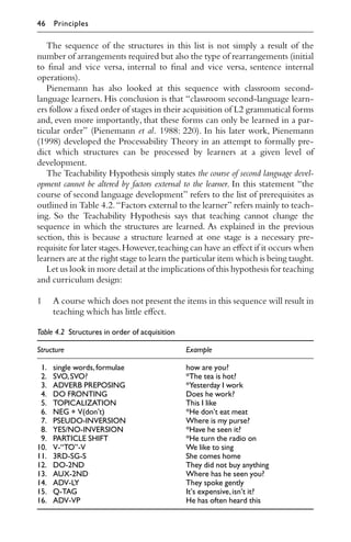 The sequence of the structures in this list is not simply a result of the
number of arrangements required but also the type of rearrangements (initial
to ﬁnal and vice versa, internal to ﬁnal and vice versa, sentence internal
operations).
Pienemann has also looked at this sequence with classroom second-
language learners. His conclusion is that “classroom second-language learn-
ers follow a ﬁxed order of stages in their acquisition of L2 grammatical forms
and, even more importantly, that these forms can only be learned in a par-
ticular order” (Pienemann et al. 1988: 220). In his later work, Pienemann
(1998) developed the Processability Theory in an attempt to formally pre-
dict which structures can be processed by learners at a given level of
development.
The Teachability Hypothesis simply states the course of second language devel-
opment cannot be altered by factors external to the learner. In this statement “the
course of second language development” refers to the list of prerequisites as
outlined in Table 4.2.“Factors external to the learner” refers mainly to teach-
ing. So the Teachability Hypothesis says that teaching cannot change the
sequence in which the structures are learned. As explained in the previous
section, this is because a structure learned at one stage is a necessary pre-
requisite for later stages.However,teaching can have an eﬀect if it occurs when
learners are at the right stage to learn the particular item which is being taught.
Let us look in more detail at the implications of this hypothesis for teaching
and curriculum design:
1 A course which does not present the items in this sequence will result in
teaching which has little eﬀect.
Table 4.2 Structures in order of acquisition
Structure Example
1. single words,formulae how are you?
2. SVO,SVO? *The tea is hot?
3. ADVERB PREPOSING *Yesterday I work
4. DO FRONTING Does he work?
5. TOPICALIZATION This I like
6. NEG + V(don’t) *He don’t eat meat
7. PSEUDO-INVERSION Where is my purse?
8. YES/NO-INVERSION *Have he seen it?
9. PARTICLE SHIFT *He turn the radio on
10. V-“TO”-V We like to sing
11. 3RD-SG-S She comes home
12. DO-2ND They did not buy anything
13. AUX-2ND Where has he seen you?
14. ADV-LY They spoke gently
15. Q-TAG It’s expensive,isn’t it?
16. ADV-VP He has often heard this
46 Principles
 