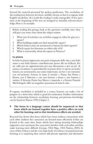 beyond the material presented for spoken production. The vocabulary of
the reading text,however,has been carefully chosen so that it is cognate with
English vocabulary. As a result the reading is easily manageable. A few ques-
tions at the beginning of the text are designed to stimulate relevant know-
ledge.Here is an example.
Before reading this passage, look at the questions carefully, since they
will give you some clues about the subject matter.
1 What sort of activities can an Italian engage in when he goes to a
square?
2 What buildings might you ﬁnd around the square?
3 Which Italian cities are mentioned as famous for their squares?
4 Which square has fountains on either side of it?
5 What is noteworthy about the square in Florence?
La piazza
In Italia la piazza rappresenta una parte integrante della vita,e una bella
status o una bella fontana contribuiscono spesso alla sua bellezza. Per
un caﬀe, per un appuntamento, per una discussione o per un po’ di
musica,un italiano va generalmente in piazza dove c’e spesso un teatro
famoso, un monumento, una status importante, un bar o un ristorante
con un’orchestra. Famosa in tutto il mondo e Piazza San Pietro a
Roma, con il Vaticano e con una fontana a destra e una fontana a
sinistra. A Venezia, Piazza San Marco e stupenda, e a Firenze Piazzale
Michelangelo oﬀre un magniﬁco panorama di tutta la citta.
If cognate vocabulary is included in a course, learners can make a lot of
progress in a short time which is good for motivation. Further information
on the relationship between vocabulary learning and previous knowledge
can be found in Nation 1990,Chapter 3.
8 The items in a language course should be sequenced so that
items which are learned together have a positive eﬀect on each
other for learning,and so that interference eﬀects are avoided.
Research has shown that items which have loose indirect connections with
each other (indirect free associates) are learned more eﬀectively if they are
learned at the same time. Items which have strong meaning relationships
(opposites,near synonyms,free associates) interfere with each other and thus
make learning more diﬃcult (George, 1962; Higa, 1963; Nation, 2000). In
view of this evidence and the very large body of evidence on paired associate
learning, it is surprising that courses still present opposites and alternative
48 Principles
 