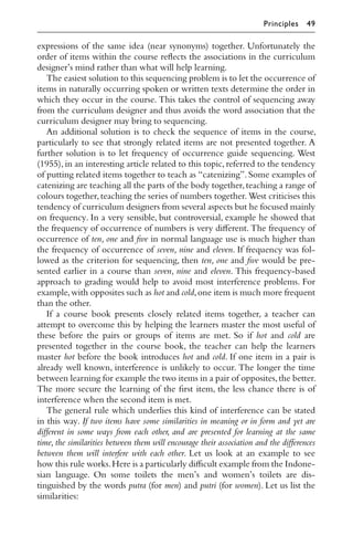 expressions of the same idea (near synonyms) together. Unfortunately the
order of items within the course reﬂects the associations in the curriculum
designer’s mind rather than what will help learning.
The easiest solution to this sequencing problem is to let the occurrence of
items in naturally occurring spoken or written texts determine the order in
which they occur in the course. This takes the control of sequencing away
from the curriculum designer and thus avoids the word association that the
curriculum designer may bring to sequencing.
An additional solution is to check the sequence of items in the course,
particularly to see that strongly related items are not presented together. A
further solution is to let frequency of occurrence guide sequencing. West
(1955), in an interesting article related to this topic, referred to the tendency
of putting related items together to teach as “catenizing”. Some examples of
catenizing are teaching all the parts of the body together,teaching a range of
colours together,teaching the series of numbers together.West criticises this
tendency of curriculum designers from several aspects but he focused mainly
on frequency. In a very sensible, but controversial, example he showed that
the frequency of occurrence of numbers is very diﬀerent. The frequency of
occurrence of ten, one and ﬁve in normal language use is much higher than
the frequency of occurrence of seven, nine and eleven. If frequency was fol-
lowed as the criterion for sequencing, then ten, one and ﬁve would be pre-
sented earlier in a course than seven, nine and eleven. This frequency-based
approach to grading would help to avoid most interference problems. For
example,with opposites such as hot and cold,one item is much more frequent
than the other.
If a course book presents closely related items together, a teacher can
attempt to overcome this by helping the learners master the most useful of
these before the pairs or groups of items are met. So if hot and cold are
presented together in the course book, the teacher can help the learners
master hot before the book introduces hot and cold. If one item in a pair is
already well known, interference is unlikely to occur. The longer the time
between learning for example the two items in a pair of opposites,the better.
The more secure the learning of the ﬁrst item, the less chance there is of
interference when the second item is met.
The general rule which underlies this kind of interference can be stated
in this way. If two items have some similarities in meaning or in form and yet are
diﬀerent in some ways from each other, and are presented for learning at the same
time, the similarities between them will encourage their association and the diﬀerences
between them will interfere with each other. Let us look at an example to see
how this rule works.Here is a particularly diﬃcult example from the Indone-
sian language. On some toilets the men’s and women’s toilets are dis-
tinguished by the words putra (for men) and putri (for women). Let us list the
similarities:
Principles 49
 