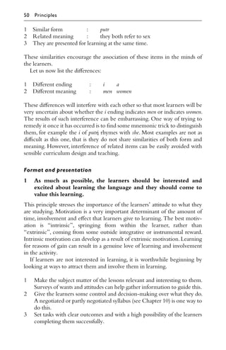 1 Similar form : putr
2 Related meaning : they both refer to sex
3 They are presented for learning at the same time.
These similarities encourage the association of these items in the minds of
the learners.
Let us now list the diﬀerences:
1 Diﬀerent ending : i a
2 Diﬀerent meaning : men women
These diﬀerences will interfere with each other so that most learners will be
very uncertain about whether the i ending indicates men or indicates women.
The results of such interference can be embarrassing. One way of trying to
remedy it once it has occurred is to ﬁnd some mnemonic trick to distinguish
them, for example the i of putri rhymes with she. Most examples are not as
diﬃcult as this one, that is they do not share similarities of both form and
meaning. However, interference of related items can be easily avoided with
sensible curriculum design and teaching.
Format and presentation
1 As much as possible, the learners should be interested and
excited about learning the language and they should come to
value this learning.
This principle stresses the importance of the learners’ attitude to what they
are studying. Motivation is a very important determinant of the amount of
time, involvement and eﬀect that learners give to learning. The best motiv-
ation is “intrinsic”, springing from within the learner, rather than
“extrinsic”, coming from some outside integrative or instrumental reward.
Intrinsic motivation can develop as a result of extrinsic motivation.Learning
for reasons of gain can result in a genuine love of learning and involvement
in the activity.
If learners are not interested in learning, it is worthwhile beginning by
looking at ways to attract them and involve them in learning.
1 Make the subject matter of the lessons relevant and interesting to them.
Surveys of wants and attitudes can help gather information to guide this.
2 Give the learners some control and decision-making over what they do.
A negotiated or partly negotiated syllabus (see Chapter 10) is one way to
do this.
3 Set tasks with clear outcomes and with a high possibility of the learners
completing them successfully.
50 Principles
 