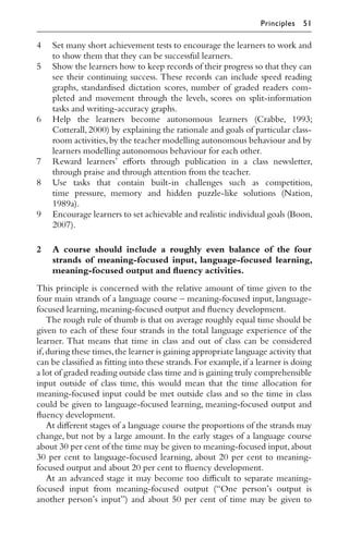 4 Set many short achievement tests to encourage the learners to work and
to show them that they can be successful learners.
5 Show the learners how to keep records of their progress so that they can
see their continuing success. These records can include speed reading
graphs, standardised dictation scores, number of graded readers com-
pleted and movement through the levels, scores on split-information
tasks and writing-accuracy graphs.
6 Help the learners become autonomous learners (Crabbe, 1993;
Cotterall,2000) by explaining the rationale and goals of particular class-
room activities,by the teacher modelling autonomous behaviour and by
learners modelling autonomous behaviour for each other.
7 Reward learners’ eﬀorts through publication in a class newsletter,
through praise and through attention from the teacher.
8 Use tasks that contain built-in challenges such as competition,
time pressure, memory and hidden puzzle-like solutions (Nation,
1989a).
9 Encourage learners to set achievable and realistic individual goals (Boon,
2007).
2 A course should include a roughly even balance of the four
strands of meaning-focused input, language-focused learning,
meaning-focused output and ﬂuency activities.
This principle is concerned with the relative amount of time given to the
four main strands of a language course – meaning-focused input, language-
focused learning,meaning-focused output and ﬂuency development.
The rough rule of thumb is that on average roughly equal time should be
given to each of these four strands in the total language experience of the
learner. That means that time in class and out of class can be considered
if,during these times,the learner is gaining appropriate language activity that
can be classiﬁed as ﬁtting into these strands.For example,if a learner is doing
a lot of graded reading outside class time and is gaining truly comprehensible
input outside of class time, this would mean that the time allocation for
meaning-focused input could be met outside class and so the time in class
could be given to language-focused learning, meaning-focused output and
ﬂuency development.
At diﬀerent stages of a language course the proportions of the strands may
change, but not by a large amount. In the early stages of a language course
about 30 per cent of the time may be given to meaning-focused input,about
30 per cent to language-focused learning, about 20 per cent to meaning-
focused output and about 20 per cent to ﬂuency development.
At an advanced stage it may become too diﬃcult to separate meaning-
focused input from meaning-focused output (“One person’s output is
another person’s input”) and about 50 per cent of time may be given to
Principles 51
 