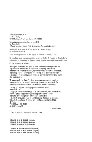 First published 2010
by Routledge
270 Madison Ave, New York, NY 10016
Simultaneously published in the UK
by Routledge
2 Park Square, Milton Park, Abingdon, Oxon OX14 4RN
Routledge is an imprint of the Taylor & Francis Group,
an informa business
© 2010 Taylor & Francis
All rights reserved. No part of this book may be reprinted or
reproduced or utilised in any form or by any electronic,
mechanical, or other means, now known or hereafter invented,
including photocopying and recording, or in any information
storage or retrieval system, without permission in writing from
the publishers.
Trademark Notice: Product or corporate names may be
trademarks or registered trademarks, and are used only for
identification and explanation without intent to infringe.
Library of Congress Cataloging-in-Publication Data
Nation, I.S.P.
Language curriculum design / I.S.P. Nation and John Macalister.
p. cm.—(ESL & applied linguistics professional series)
Includes bibliographical references and index.
1. English language—Study and teaching–Foreign speakers.
2. English teachers–Training of. I. Macalister, John, 1956–
II. Title.
PE1128.A2N38 2009
428.0071—dc22
2009010312
ISBN10: 0–415–80605–4 (hbk)
ISBN10: 0–415–80606–2 (pbk)
ISBN10: 0–203–87073–5 (ebk)
ISBN13: 978–0–415–80605–3 (hbk)
ISBN13: 978–0–415–80606–0 (pbk)
ISBN13: 978–0–203–87073–0 (ebk)
This edition published in the Taylor & Francis e-Library, 2009.
To purchase your own copy of this or any of Taylor & Francis or Routledge’s
collection of thousands of eBooks please go to www.eBookstore.tandf.co.uk.
ISBN 0-203-87073-5 Master e-book ISBN
 