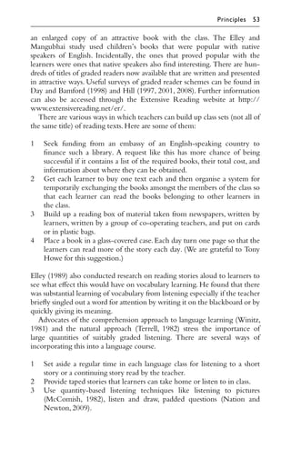 an enlarged copy of an attractive book with the class. The Elley and
Mangubhai study used children’s books that were popular with native
speakers of English. Incidentally, the ones that proved popular with the
learners were ones that native speakers also ﬁnd interesting. There are hun-
dreds of titles of graded readers now available that are written and presented
in attractive ways. Useful surveys of graded reader schemes can be found in
Day and Bamford (1998) and Hill (1997, 2001, 2008). Further information
can also be accessed through the Extensive Reading website at http://
www.extensivereading.net/er/.
There are various ways in which teachers can build up class sets (not all of
the same title) of reading texts.Here are some of them:
1 Seek funding from an embassy of an English-speaking country to
ﬁnance such a library. A request like this has more chance of being
successful if it contains a list of the required books, their total cost, and
information about where they can be obtained.
2 Get each learner to buy one text each and then organise a system for
temporarily exchanging the books amongst the members of the class so
that each learner can read the books belonging to other learners in
the class.
3 Build up a reading box of material taken from newspapers, written by
learners, written by a group of co-operating teachers, and put on cards
or in plastic bags.
4 Place a book in a glass-covered case. Each day turn one page so that the
learners can read more of the story each day. (We are grateful to Tony
Howe for this suggestion.)
Elley (1989) also conducted research on reading stories aloud to learners to
see what eﬀect this would have on vocabulary learning. He found that there
was substantial learning of vocabulary from listening especially if the teacher
brieﬂy singled out a word for attention by writing it on the blackboard or by
quickly giving its meaning.
Advocates of the comprehension approach to language learning (Winitz,
1981) and the natural approach (Terrell, 1982) stress the importance of
large quantities of suitably graded listening. There are several ways of
incorporating this into a language course.
1 Set aside a regular time in each language class for listening to a short
story or a continuing story read by the teacher.
2 Provide taped stories that learners can take home or listen to in class.
3 Use quantity-based listening techniques like listening to pictures
(McComish, 1982), listen and draw, padded questions (Nation and
Newton,2009).
Principles 53
 