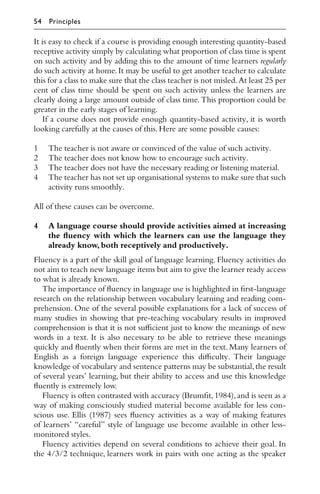 It is easy to check if a course is providing enough interesting quantity-based
receptive activity simply by calculating what proportion of class time is spent
on such activity and by adding this to the amount of time learners regularly
do such activity at home.It may be useful to get another teacher to calculate
this for a class to make sure that the class teacher is not misled.At least 25 per
cent of class time should be spent on such activity unless the learners are
clearly doing a large amount outside of class time. This proportion could be
greater in the early stages of learning.
If a course does not provide enough quantity-based activity, it is worth
looking carefully at the causes of this.Here are some possible causes:
1 The teacher is not aware or convinced of the value of such activity.
2 The teacher does not know how to encourage such activity.
3 The teacher does not have the necessary reading or listening material.
4 The teacher has not set up organisational systems to make sure that such
activity runs smoothly.
All of these causes can be overcome.
4 A language course should provide activities aimed at increasing
the ﬂuency with which the learners can use the language they
already know,both receptively and productively.
Fluency is a part of the skill goal of language learning. Fluency activities do
not aim to teach new language items but aim to give the learner ready access
to what is already known.
The importance of ﬂuency in language use is highlighted in ﬁrst-language
research on the relationship between vocabulary learning and reading com-
prehension. One of the several possible explanations for a lack of success of
many studies in showing that pre-teaching vocabulary results in improved
comprehension is that it is not suﬃcient just to know the meanings of new
words in a text. It is also necessary to be able to retrieve these meanings
quickly and ﬂuently when their forms are met in the text. Many learners of
English as a foreign language experience this diﬃculty. Their language
knowledge of vocabulary and sentence patterns may be substantial,the result
of several years’ learning, but their ability to access and use this knowledge
ﬂuently is extremely low.
Fluency is often contrasted with accuracy (Brumﬁt,1984),and is seen as a
way of making consciously studied material become available for less con-
scious use. Ellis (1987) sees ﬂuency activities as a way of making features
of learners’ “careful” style of language use become available in other less-
monitored styles.
Fluency activities depend on several conditions to achieve their goal. In
the 4/3/2 technique, learners work in pairs with one acting as the speaker
54 Principles
 