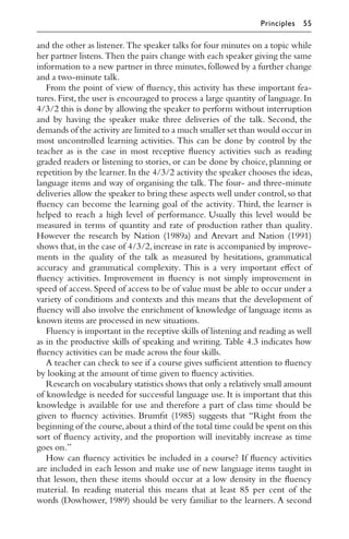 and the other as listener. The speaker talks for four minutes on a topic while
her partner listens.Then the pairs change with each speaker giving the same
information to a new partner in three minutes,followed by a further change
and a two-minute talk.
From the point of view of ﬂuency, this activity has these important fea-
tures. First, the user is encouraged to process a large quantity of language. In
4/3/2 this is done by allowing the speaker to perform without interruption
and by having the speaker make three deliveries of the talk. Second, the
demands of the activity are limited to a much smaller set than would occur in
most uncontrolled learning activities. This can be done by control by the
teacher as is the case in most receptive ﬂuency activities such as reading
graded readers or listening to stories, or can be done by choice, planning or
repetition by the learner. In the 4/3/2 activity the speaker chooses the ideas,
language items and way of organising the talk. The four- and three-minute
deliveries allow the speaker to bring these aspects well under control,so that
ﬂuency can become the learning goal of the activity. Third, the learner is
helped to reach a high level of performance. Usually this level would be
measured in terms of quantity and rate of production rather than quality.
However the research by Nation (1989a) and Arevart and Nation (1991)
shows that,in the case of 4/3/2,increase in rate is accompanied by improve-
ments in the quality of the talk as measured by hesitations, grammatical
accuracy and grammatical complexity. This is a very important eﬀect of
ﬂuency activities. Improvement in ﬂuency is not simply improvement in
speed of access. Speed of access to be of value must be able to occur under a
variety of conditions and contexts and this means that the development of
ﬂuency will also involve the enrichment of knowledge of language items as
known items are processed in new situations.
Fluency is important in the receptive skills of listening and reading as well
as in the productive skills of speaking and writing. Table 4.3 indicates how
ﬂuency activities can be made across the four skills.
A teacher can check to see if a course gives suﬃcient attention to ﬂuency
by looking at the amount of time given to ﬂuency activities.
Research on vocabulary statistics shows that only a relatively small amount
of knowledge is needed for successful language use. It is important that this
knowledge is available for use and therefore a part of class time should be
given to ﬂuency activities. Brumﬁt (1985) suggests that “Right from the
beginning of the course,about a third of the total time could be spent on this
sort of ﬂuency activity, and the proportion will inevitably increase as time
goes on.”
How can ﬂuency activities be included in a course? If ﬂuency activities
are included in each lesson and make use of new language items taught in
that lesson, then these items should occur at a low density in the ﬂuency
material. In reading material this means that at least 85 per cent of the
words (Dowhower, 1989) should be very familiar to the learners. A second
Principles 55
 